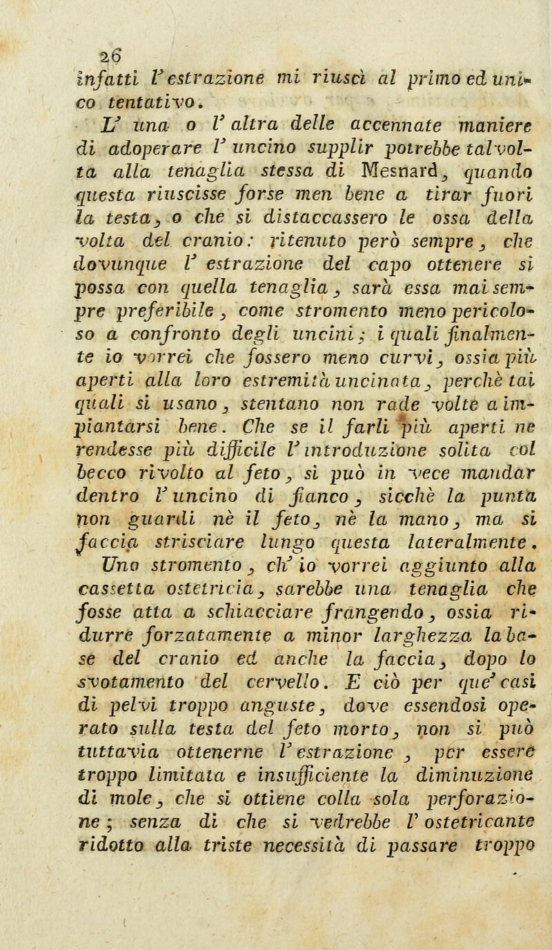 infatti restrazione mi riuscì al primo ed uni*' co tentativo. JJ una o V altra delle accennate maniere di adoperare V uncino supplir potrebbe talvol- ta alla tenaglia stessa di Mesnard^ ([uando questa riuscisse forse men bene a tirar fuori la testa^0 che si distaccassero le ossa della volta del cranio: ritenuto però sempre^ che dovunque V estrazione del capo ottenere sì possa con quella tenaglia ^^ sarà essa maisem'- pre preferibile _, come stromento meno pericolo* so a confronto degli uncini; i quali finalmen- te io vorrei che fossero meno curvi j, ossia più aperti alla loro estremità uncinata j, perchè tal f[uaU si usano y stentano non rade volte a im- piantarsi bene. Che se il farli ^pià aperti ne rendesse più difficile V introduzione solita col becco rivolto al feto^ si può in vece mandar dentro V uncino di fianco ^ sicché la punta non guardi né il feto^ né la mano ^ ma si faccia strisciare lungo questa lateralmente. Uno stromento ^ eli io vorrei aggiunto alla cassetta ostetricia^ sarebbe una tenaglia che fosse atta a schiacciare frangendo ^ ossia ri* durre forzatamente a minor larghezza laba* se del cranio ed anche la faccia^ dopo lo svotamento del cervello, E ciò per que^casi di pelvi troppo anguste y dove essendosi ope- rato sulla testa del feto morto^ non si può tuttavia ottenerne V estrazione ^ per essere troppo limitata e insufficiente la diminuzione dì moley che si ottiene colla sola perforazio- ne ; senza di che si vedrebbe V ostetricante ridotto alla triste necessità di passare troppo