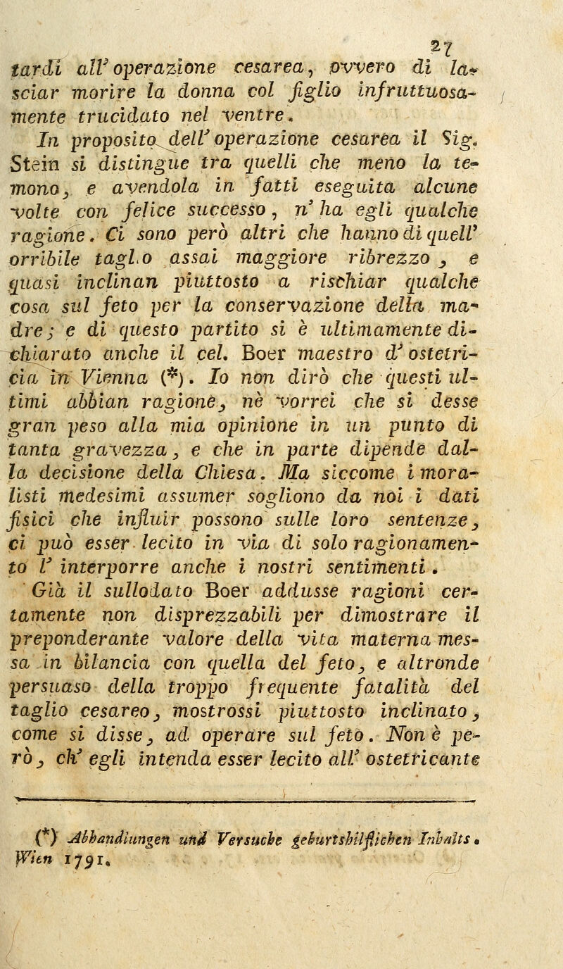 2 2 tardi aW operazione cesarea ^ ovvero di la^^ sciar morire la donna col figlio infruttuosa- mente trucidato nel ventre» In proposito^dell^ operazione cesarea il Sig, Stein si distingue tra quelli che meno la te- monOy e avendola in fatti eseguita alcune volte con felice successo ^ n'ha egli qualche ragione. Ci sono però altri che hanno di quelV orrìbile tagLo assai maggiore ribrezzo ^ e quasi inclinan piuttosto a rischiar qualche cosa sul feto per la conservazione della ma drej e di questo partito si è ultimamente di-' ehlarato anche il cel, Boer maestro d'ostetri- cia tn Vienna (*). Io non dirò che questi ul- timi abhian ragione^ né vorrei che si desse gran peso alla mia opinione in un punto di tanta gravezza ^ e che in parte dipende dal- la decisione della Chiesa, Ma siccome imora^ listi medesimi assumer sogliono da noi i dati fisici che influir possono sulle loro sentenze^ ci può esser lecito in via di solo ragionamene to V interporre anche ì nostri sentimenti. Già il sullolato Boer addusse ragioni cer^ tamente non disprezzabili per dimostrare il preponderante valore della vita materna mes- sa in bilancia con quella del feto, e altronde persuaso della troppo frequente fatalità del taglio cesareo j mostrossi piuttosto inclinato ^ come si disse^ ad operare sul feto. None pe^ ròj c¥ egli intenda esser lecito all' ostetricante ( )■ jibhandiimgen un^ Versuche gehurtshilfii(ìhen ìnhnits JVìen 1791%