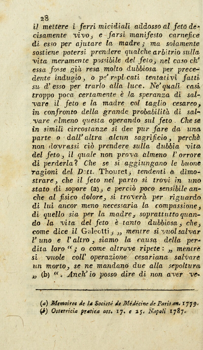 il méttere i ferri micidiali addosso ài feto de cìsamente vìvo^ e farsi manifesto carnefice di esso per ajutare la madre ; ma solamente sostiene -potersi prendere qualche arbitrio sulla vita meramente posnbile del fetoj nel caso chf essa fo'^se già resa molto dubbiosa per prece^^ dente indugio ^ ò pe^ r^jpl cati tentativi fatti su d* esso per trarlo alla luce, Ne^quali casi/ troppo poca certamente è la speranza di sal^ vare il feto e la madre col taglio cesareo^ in confronto della grande, probabilità di sai'- Vare clmeno questa operando sul feto . Che se in simili circostanze si dee pur fare da una parte o daW altra alcun sagrificio ^ perchè non dovrassi ciò prendere sulla dubbia vita del fetoj il quale non prova almeno l'orrore di perderla! Che se si aggiungano le buone Tagioni dei Dott. Thouret^ tendenti Cb dìmo^ strarey che il feto nel parto si trovi in uno stato di sopere (3)3 e perciò poco sensìbile aU'^ che al fisico dolore^ si troverà per riguardo di lui ancor meno necessaria la compassione ^ di quello sia per la madrej^ soprattutto quan-- do la vita del feto è tanto dubbiosa^ che^ come dice il Galeotti^ ^^ mentre si vuol salvar V uno e V altro ^ siamo la causa della per-* dita loro^^; o come altrove ripete: ^^ mentre si vuole coir operazione cesariana salivare un mortoy se ne mandano due all^a sepoltura jj (b) ^^^ Anch'aio posso dire di non aver ve^^. (a) MetAoifei de la Societé de Me decine de Parts an» t^lf, ^) Ostttricìa pratìta ass, ij\ e ij. Napi^ìi 1787*