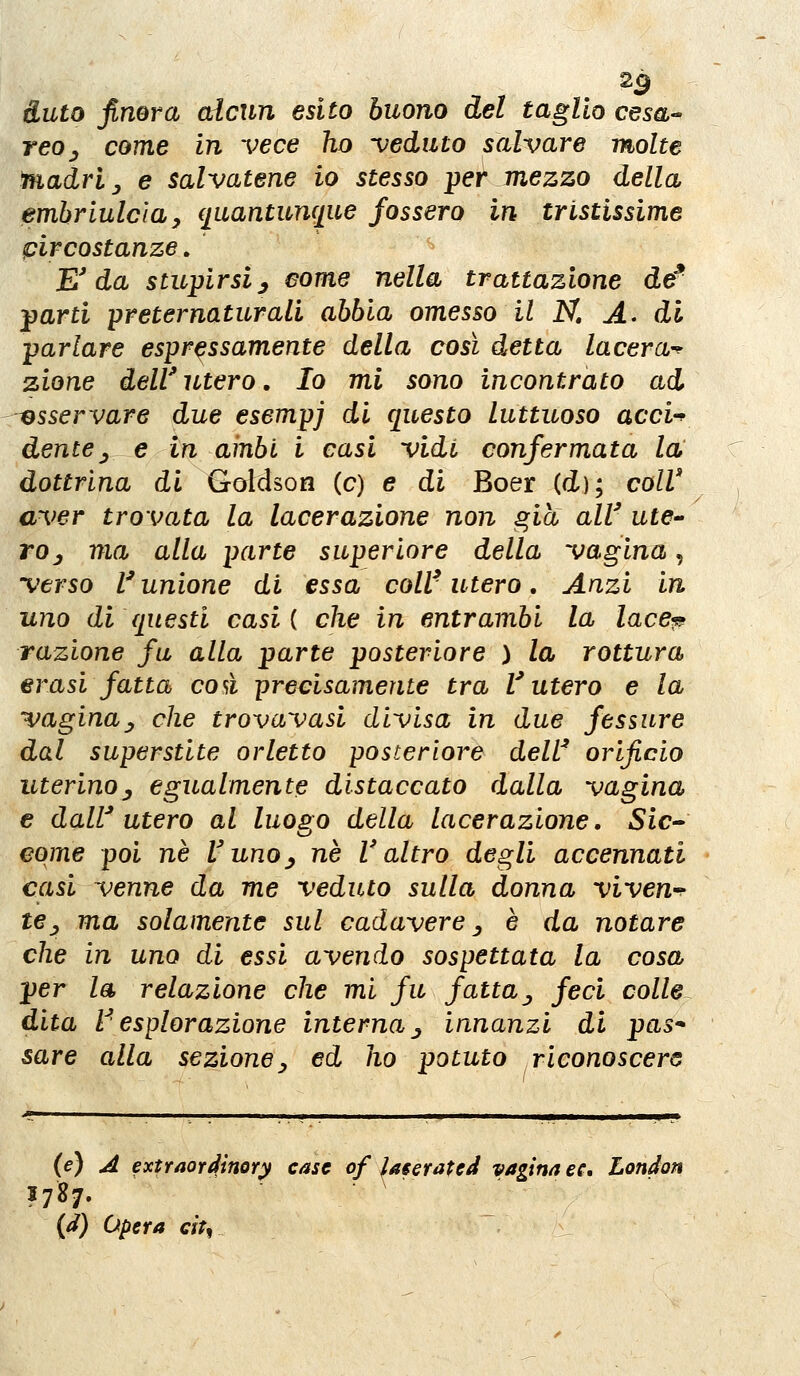 duto finora alcun esito buono del taglio cesa- reo ^ come in vece ho -veduto salvare molte ììiadrl y e salvatene io stesso per mezzo della emhriulcìa, quantunque fossero in tristissime circostanze, E'da stwpirsiy come nella trattazione de farti preternaturali abbia omesso il N, A> di parlare espressamente della così detta lacera-^ zione dell' utero, Io mi sono incontrato ad --esservare due esempj di questo luttuoso acci-^ dente y e in ambi i casi vidi confermata la dottrina di Goldson (e) e di Boer (d); colV aver trovata la lacerazione non ^ia all' utC roj ma alla parte superiore della vagina, verso l'unione di essa coli'utero, Anzi in uno di questi casi { che in entrambi la lace^ razione fu alla parte posteriore ) la rottura erasi fatta così precisamente tra l'utero e la vagina^ che trovavasl divisa in due fessure dal superstite orletto posteriore dell' orificio uterino^ egualmente distaccato dalla vagina e dall'utero al luoso della lacerazione. Sic» eome poi né Vuno^ né l'altro degli accennati casi venne da me veduto sulla donna viven^^ te_, ma solamente sul cadavere ^ è da notare che in uno di essi avendo sospettata la cosa per la relazione che mi fu fatta^ feci colle dita V esplorazione interna j innanzi di pas* sare alla sezione^ ed ho potuto riconoscere (e) A extraordìnory case of laserated vagina ec» London 1787. {d) opera eit^ /_