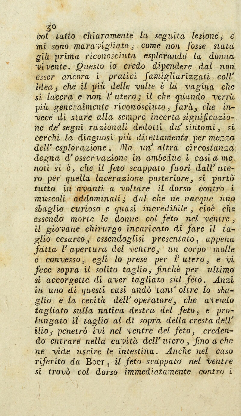 3^ eoi tatto chiaramente la seguita lesione^ e mi sono maravigliato ^ come non fosse stata già -prima riconosciuta esplorando la donna 'vivente, Questo io credo dipendere dal nori èsser ancora i pratici fami gli a rizzati colV ìdea^ che il più delle volte è la vagina che si lacera e nori l'utero; il che quando verrà più generalmente riconósciuto^ farhy che in- -vece di stare alta sempre incerta significazio- ne de^ segni razionali dedotti da' sintomi ^ si àerchi la diagnosi più direttamente per mezza deW esplorazione » Ma un altra circostanza desina d'osservazione in ambedue i casià me noti si èy che il feto scappato fuori dalV ute^ ro per quella lacerazione posteriore^ si portò tutto in avanti a voltare il dorso contro i muscoli addominali; dal che ne nacque urto sbaglio curioso e quasi incredibile ^ cioè che essendo morte le donne col feto nel ventre ^ il giovane chirurgo incaricato di fare il ia^ glio cesareoj^ essendoglisi presentato ^ appena fatta r apertura del ventre^ un corpo molle e convessoj, egli lo prese per V utero^ e vi fece sopra il solito taglioy finche per ultimò si accorgetté dì aver tagliato sul feto. Anzi in uno di questi casi andò tant^ oltre lo sbà^ glio e la cecità delV operatore^ che avendo tagliato sulla natica destra del feioj e pro^ lungato it taglio al di sopra della cresta delV iliOy penetrò ivi nel ventre del feto^ credeii do entrare nella cavita delV utero ^ fino a ctie ne vide uscire le intestina. Anche nel Caso riferito da Boer, il feto scappato nel ventre