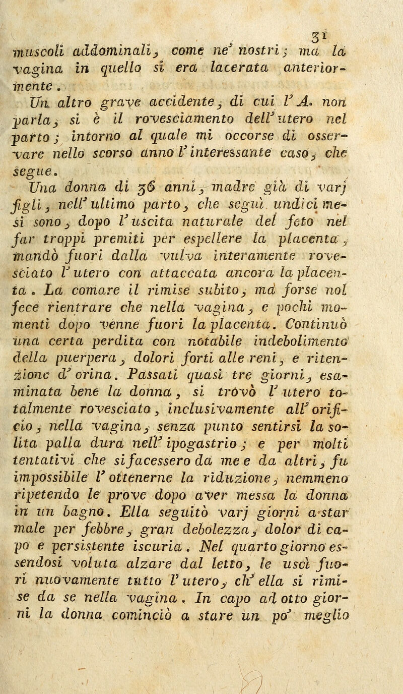 3^ muscoli adiomlnaUj come ne^ nostri; ma la vagina in quello si era lacerata anteriore inente . Un. altro grave accidentej di cui VA» non jmrla^ si è il rovesciamento deW utero nel -parto j intorno al quale mi occorse di osser- vare nello scorso anno l'interessante caso^ che segue. Una donna di 56 anniy madre già di varj figli y neW ultimo parto^ che seguì undici me^ si sonori dopo Vuscita naturale del feto nel far troppi premiti per espellere la placenta , mandò fuori dalla vulva interamente rove^ sciato r utero con attaccata ancora la placen- ta . La comare il rimise subito^ ma forse noi fece rientrare che nella vagina ^ e pochi mo- menti dopo venne fuori la placenta. Continuò una certa perdita con notabile indebolimento della puerpera j dolori forti alle reni^ e riten- zione d^ orina. Passati quasi tre giornij esa^ minata bene la donna _, si trovò V utero to-- talmente rovesciato ^ indùsivamente alV orifi- cio ^ nella vagina^ senza punto sentirsi la so* Vita palla dura, nelV ipogastrio ; e per molti tentativi che si facessero da me e da altri ^ fu impossibile r ottenerne la riduzionej nemmeno ripetendo le prove dopo aver messa la donna in un bagno. Ella seguitò varj giorni a star male per febbre ^^ gran debolezzaj dolor di ca- po e persistente iscuria. Nel quarto giorno es- sendosi voluta alzare dal letto ^ le uscì fuo- ri nuovamente tutto V utero^ eli ella si rimi- se da se nella vagina . In capo ad otto gior- ni la donna cominciò a stare un po' meglio