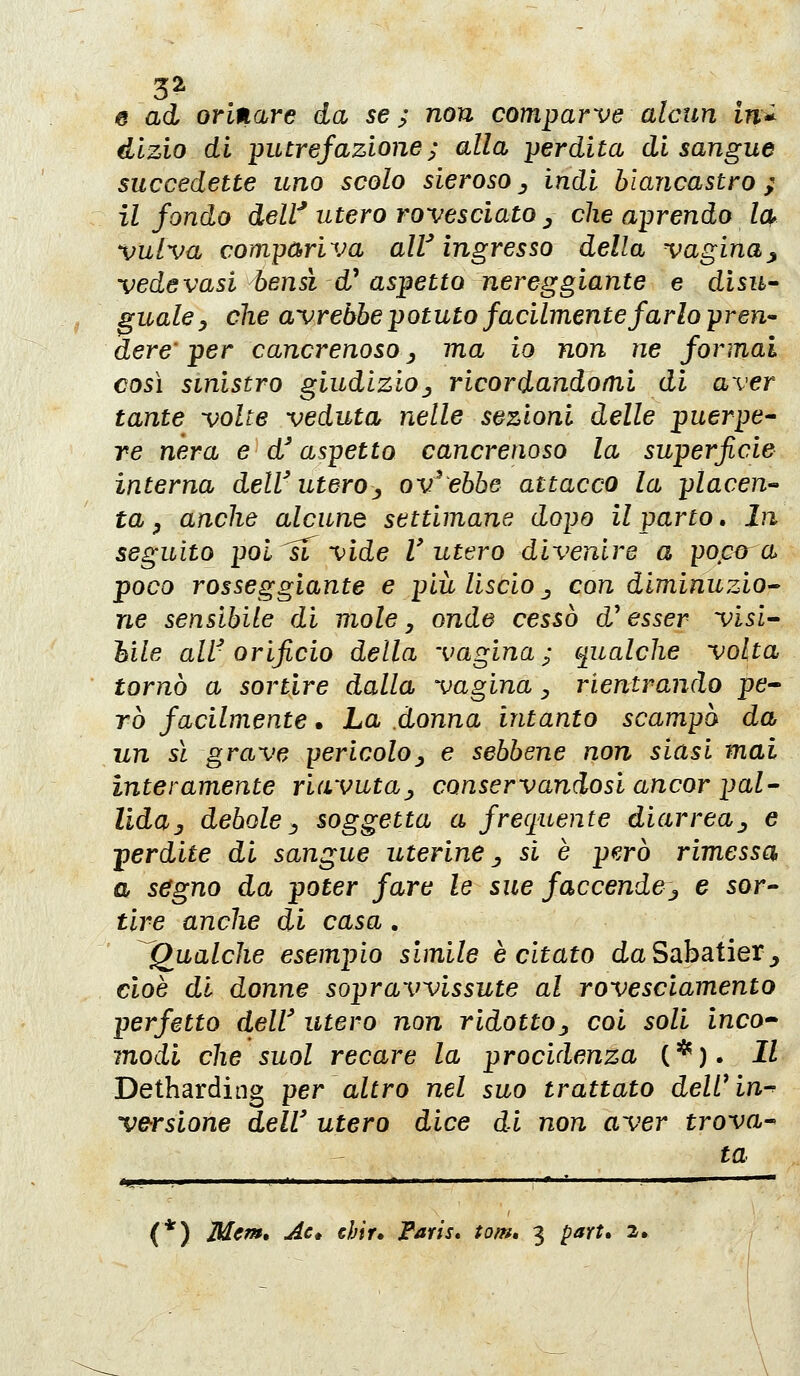 3^ e ad orinare da se; non comparve alcun in^ dlzio di putrefazione; alla perdita di sangue succedette uno scolo sieroso ^ indi biancastro ; il fondo dell' utero rovesciato ^ che aprendo la^ vulva compariva alV ingresso della vagina^ vede vasi bensì d' aspetto nereggiante e disu^ gualcy che avrebbe potuto facilmente farlo pren^ dere' per cancrenoso ^ ma io non ne formai così sinistro giudizio^ ricordandomi di aver tante volte veduta nelle sezioni delle puerpe- re nera e d'aspetto cancrenoso la superficie interna deWutero^^ avrebbe attacco la placen- ta y anche alcune settimane dopo il parto. In seguito poi ^ vide l'utero divenire a poma poco rosseggiante e più Uscio j con diminuzio^ ne sensibile di mole, onde cessò d'esser visi'^ bile alV orificio della vagina; qualche volta tornò a sortire dalla vagina y rientrando pe^ TÒ facilmente • La donna intanto scampò da un sì grave ^ericoloy e sebbene non siasi mai interamente riavuta^ conservandosi ancor pal- lida j debole ^ soggetta a frecj^uente diarrea^ e perdite di sangue uterine ^ si è pe.rò rimessa a ségno da poter fare le sue faccendej e sor- tire anche di casa . ^Qualche esempio simile è citato da Sabatier_, cioè di donne sopravvissute al rovesciamento perfetto dell' utero non ridotto., coi soli inco modi che suol recare la procidenza (*). Il Detharding per altro nel suo trattato dell^in-^ ve-rslone dell' utero dice di non aver trova- ta