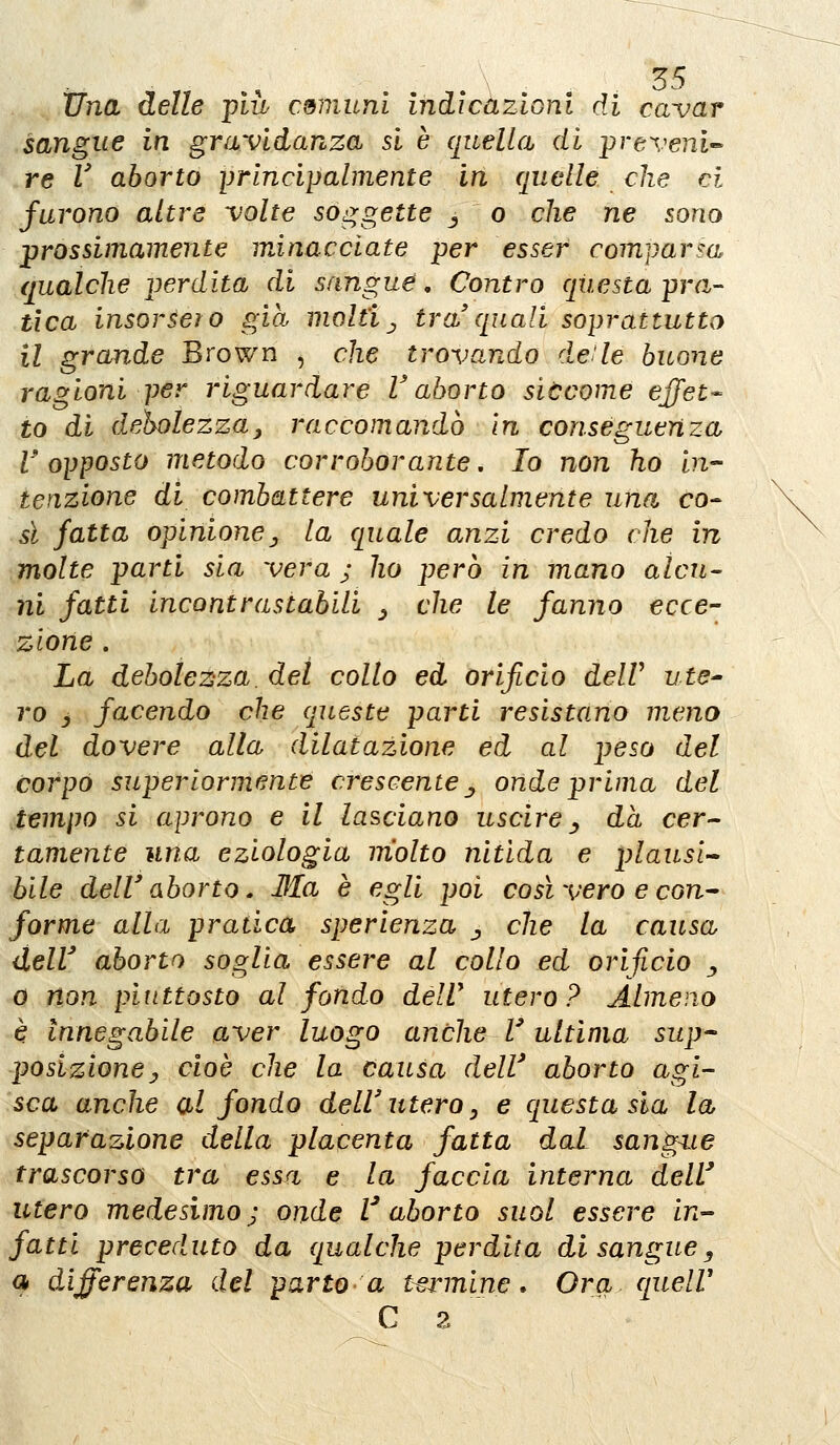 Una delle più comuni indicazioni di cavar sangue in gravidanza si è (juella di preveni'- re V aborto principalmente in quelle che ci furono altre volte soggette j o che ne sono prossimamente minacciate per esser comparsa qualche perdita di sangue, Contro qiiesta pran- tica insorsero già molti^ tra'quali soprattutto il grande Brown , che trovando de'le buone ragioni per riguardare V aborto siùcome effet- to di deholezza, raccomandò In conseguenza l'opposto metodo corroborante, Io non ho in- tenzione di combattere universalmente una co-- sì fatta opinionej, la quale anzi credo che in molte parti sia vera ; ho pero in mano alcu- ni fatti incontrastabili _, che le fanno ecce- zione . La debolezza, del collo ed orifìcio delV ute^ ro y facendo che queste parti resistano meno del dovere alla dilatazione ed al peso del corpo superiormente crescente ^ onde prima del tempo si aprono e il lasciano uscire ^ dà cer- tamente una eziologia molto nitida e plausi-^ bile dell'aborto» Ma è egli poi così vero e con^ forme alla pratica sperienza j che la causa delV aborto soglia essere al collo ed orificio ^ 0 non piuttosto al fondo delV utero? Almeno è Innegabile aver luogo anche V ultima sup* posizionej cioè che la causa dell' aborto agi- sca anche al fondo dell'utero y e questa sia la separazione della placenta fatta dal sang^ie trascorso tra essa e la faccia interna dell' utero medesimo j onde l^ aborto suol essere in- fatti preceduto da qualche perdita di sanguey q differenza del parto a t^innine. Ora queir C z