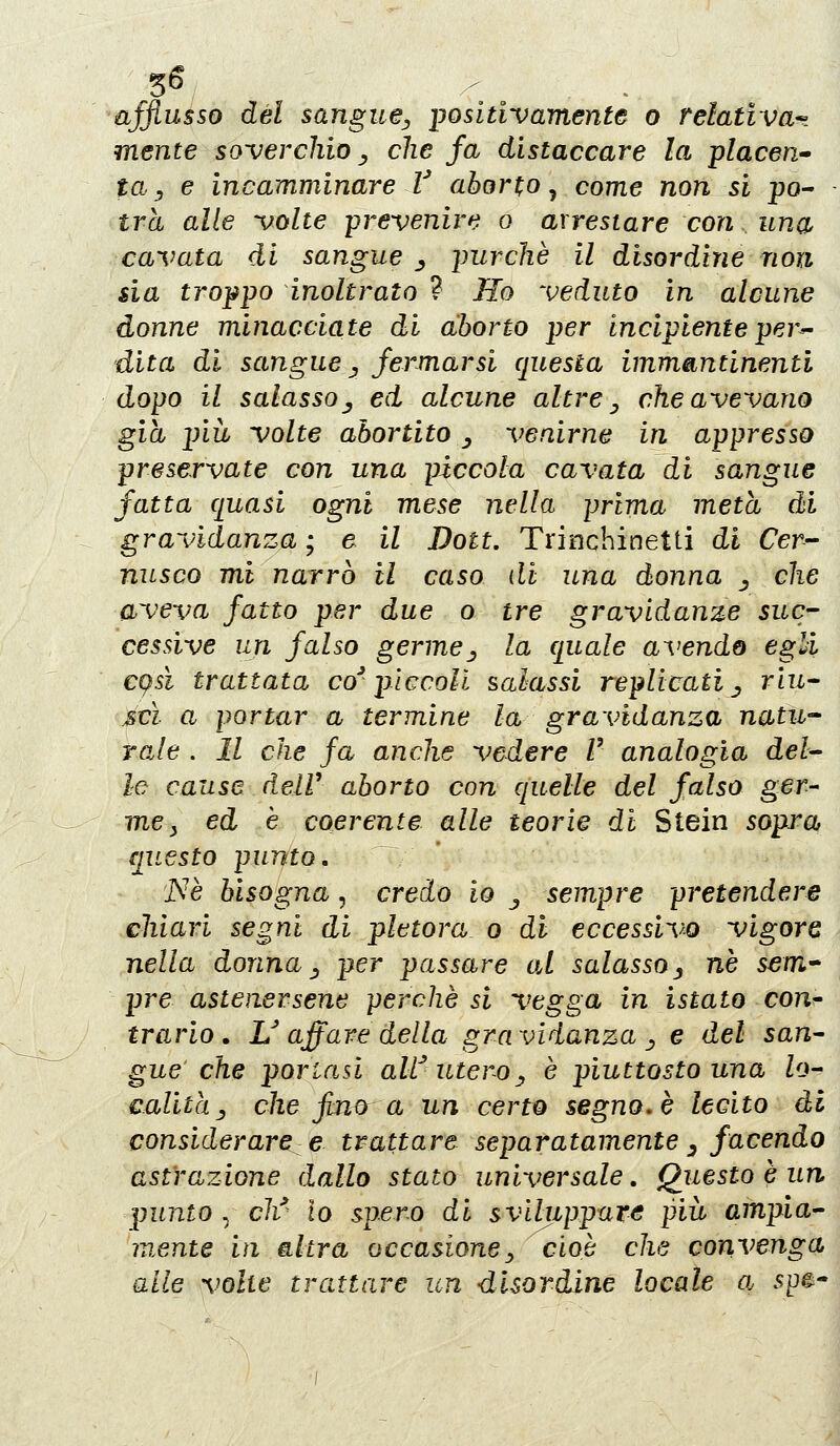 3^ afflusso del sangue^ ijosltivamente o relativa-- mente soverchio _, che fa distaccare la piaceri to. y e incamminare V aborto ^ come non si po- trà alle volte -prevenire o arrestare con una cavata di sangue ^ purché il disordine non sia troppo inoltrato ? Ilo veduto in alcune donne minacciate di aborto per incipiente per- dita di sangue ., fermarsi questa immantinenti dopo il salasso j ed alcune altre ^ che avevano già più volte abortito _, venirne in appresso preservate con una piccola cavata di sangue fatta quasi ogni mese nella prima meta di gravidanza ; e il Doti. Trinchinetti di Cer- nusco mi narrò il caso di una donna ^ che aveva fatto per due o tre gravidanze suc- cessive un falso germej la quale avendo egli cqsi trattata co'pìccoli salassi replicati ^ riu- scì a portar a termine la gravidanza natìi-^ Yale . Il che fa anche vedere V analogìa del- le cause deir aborto con quelle del falso ger- mey ed e coerente alle teorie di Stein sopra ciuesto punto. ISIè bisogna, credo io ^ sempre pretendere chiari segni di pletora o di eccessivo vigore nella donna ^ per passare oÀ salasso^ ne sem* pre astenersene perchè si vegga in istato con^ trario . U affare della gravidanza ^ e del san- gue che portasi aW utero^ è piuttosto una lo- calita y che fino a un cert^ segno, è lecito di considerare e trattare separatamente ^ facendo astrazione dallo stato universale. Questo è un punto . ch^' lo spero di sviluppare più ampia- mente in altra occasione^ cioè che convenga alle volte trattare un disordine locale a 5pe-