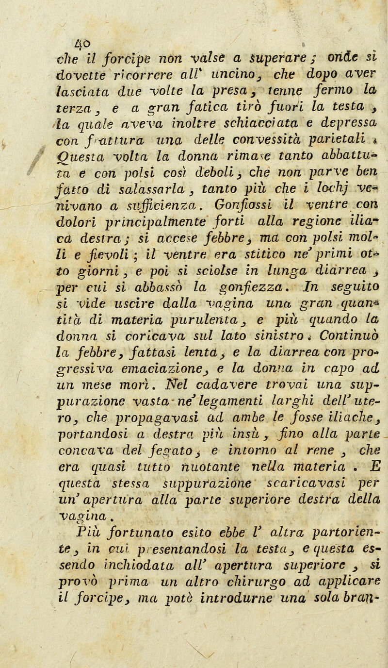 che il forcipe non valse a superare ; onde si dovette ricorrere alV uncino^ che dopo aver lasciata due volte la presa ^ tenne fermo la terza ^ e a gran fatica tirò fuori la testa , la quale aveva inoltre schiacciata e depressa con f> ut tura una delle convessità parietali i Questa volta la donna rimase tanto abbattu^ ta e con polsi così deboli ^ che non parve ben fatto di salassarla, tanto più che i lochj ve^ nivano a sufficienza. Gonfiassi il ventre con dolori principalmente forti alla regione ilia ca destra; si accese febbre^ ma con polsi moh li e fievoli; il ventre era stitico ne*primi ot^ to giorni y e poi si sciolse in lunga diarrea > per cui si abbassò la gonfiezza. In seguito si vide uscire dalla vagina una gran quan^ tità di materia purulenta j e più quando la donna si coricava sul lato sinistro. Continuò la febbrey fattasi lenta^ e la diarrea con prò-* gressiva emaciazione^ e la donna in capo ad un mese morì. Nel cadavere trovai una 5up- purazione vasta ne'legamenti larghi dell'ute-' rOy che propagavasi ad ambe le fosse ilìache^ portandosi a destra più insù y fino alla parte concava del fegato j e intorno al rene ^ che era quasi tutto nuotante nella materia . E questa stessa suppurazione scaricavasl per un' apertura alla parte superiore destra della vagina, Fiù fortunato esito ebbe V altra partorlen te ^ in cui presentandosi la testa^ e questa ^s- sendo inchiodata all' apertura superiore ^ si provò prima un altro chirurgo ad applicare il forcipey ma potè introdurne una sola braji*