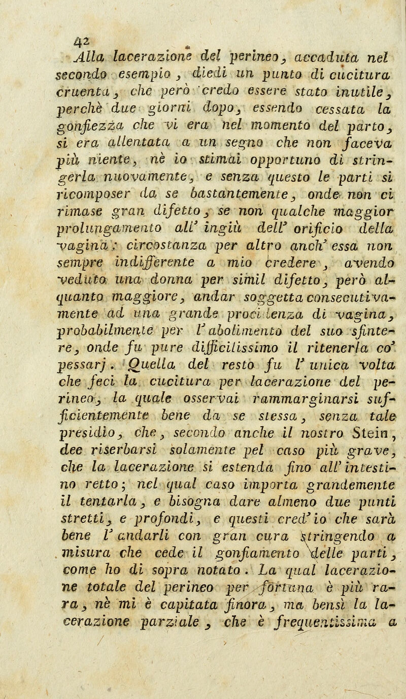 secondo esempio ^ diedi un punto di cucitura cruenta j che però credo essere stato inutile ^ perchè due giorni dopo^ essendo cessata la gonfiezza che Vi era nel momento del parto^ si era allentata a un segno che non faceva pia niente y né io stimai opportuno di strin- gerla nuovamente ^ e senza questo le parti si ricoraposer da se hastcintemente^ onde^ non ci rimase gran difetto ^ se non qualche maggior prolungamento all' ingiù delt orificio della -i^agina: circostanza per altro anch'essa non sempre indifferente a mio bredere j a\wndo -veduto, una donna per simil difetto ^ però aU quanto maggiore^ andar soggetta consecutiva'^ mente ad una grande proci Lenza di -vagina^ prohabilmen^le per V aholimento del suo sfintere rey onde fu pure difficilissimo il ritenerla co* pessarj, Quella del resto fu V unica volta che feci la cucitura per lacerazione del pe- rinen^j la quale osservai rammarginarsi suf- ficientemente bene da se stessa ^ senza tale: presidioy che^ seconda anche il nostro Stein, dee riserbarsi solamente pel caso più grave^ che la lacerazione si estenda fino air in testi'- no retto; nel qual caso importa grandemente il tentarla j e bisogna dare almeno due punti stretti^ e profondi^ e questi cred^io che sarà bene l'andarli con gran cura stringendo a ^vilsura che cede il gonfiamento \lelle parti y come ho di sopra notato . La qual lacerazio* ne totale del perineo per. fdfrurja è più ra-- ra _, ne mi è capitata finora _, ma bensì la la- cerazione parziale ^ che è freqaep.ti^sinici a