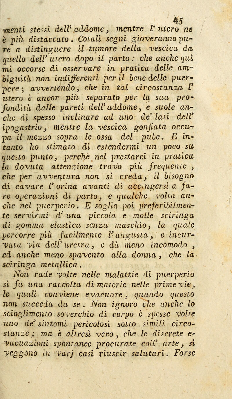 menti stessi deW addome ^ mentre V utero ne è più distaccato. Colali segni gioveranno pu- re a distinguere il tumore della vescica da quello delV utero dopo il parto : che anche qui mi occorse di osservare in pratica delle am biguità non indifferenti per il bene delle puer» pere ; avvertendo^ che in tal circostanza V utero è ancor più separato per la sua prò* fondita dalle pareti delV addome j e suole a?i- che di spesso inclinare ad uno desiati dell' ipogastrio ^ mentì e la vescica gonfiata qccu pa il mezzo sopra le ossa del pube, E in tanto ho stimato di estendermi un poco su questo punto^ perchè nel prestarci in pratica la dovuta attenzione trovo piii frequente j che per avventura non si creda^ il bisogno di cavare V orina avanti di accìngersi a /a- re operazioni di parto^ e qualche volta an^ che nel puerperio. E soglio poi preferibilmen-r te servirmi d'una piccola e molle sclringa di gomma elastica senza maschio^ la quale percorre più facilmente V angusta j, e incur^ vata via dell'uretra^ e dà meno incomodo ^ ed.anche meno spavento alla donna^ che la sciringa metallica. Non rade volte nelle malattie di puerperio si fa una raccolta di materie nelle prime vie^ le quali conviene evacuare ^ quando questo non succeda da se . Non ignoro che anche lo scioglimento soverchio di corpo è spesse volte uno de^ sintomi pericolosi sotto slmili circo-' stanze; ma è altresì vero^ che le discrete e- vacuazioni spontanee procurate coir arte ^ si veggono in varj casi riuscir salutari. Forse