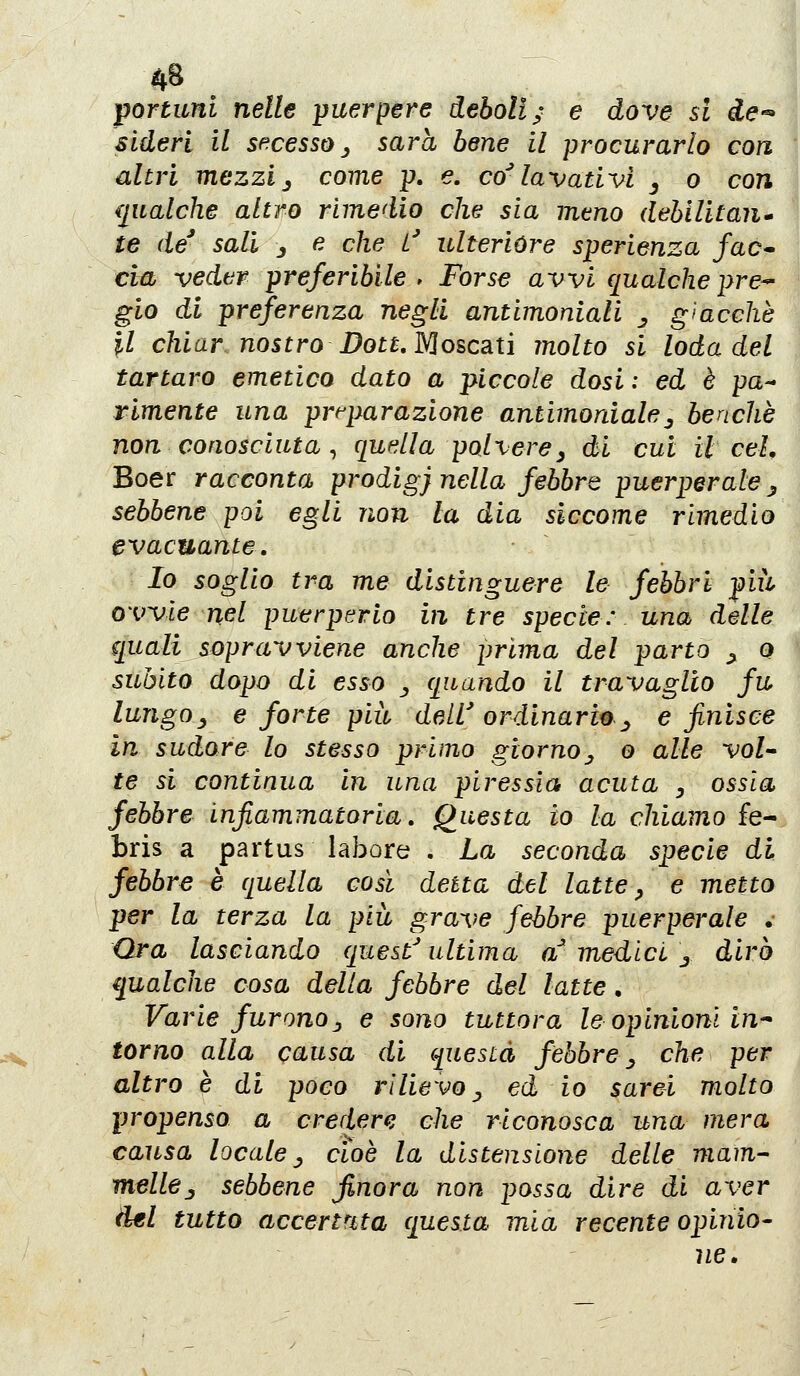 portunl nelle jjuerpere deboli; e dove si de-^ Sideri il sf^cesso ^ sarà bene il procurarlo con altri mezzi j come p. e. co^ lavativi ^ o con {[ualche altro rimedio che sia mtno (leblHtan te de^ sali _, e che L' ulterióre sperienza fac* eia veder preferibile > Forse avvi qualche pre^ gio di preferenza negli antimoniali j giacché il chiar nostro Dott, MoscsLtì molto si loda del tartaro emetico dato a piccole dosi ; ed è pa-* rimente una preparazione antimoniale^ benché non conosciuta ^ quella polvere y di cui il e eh Boer racconta prodi gj nella febbre puerper ale ^ sebbene poi egli non la dia siccome rimedio evacuante. Io soglio tra me distinguere le febbri più ovvie nel puerperio in tre specie: una delle quali sopravviene anche prima del parto ^ o subito dopo di esso ^ quando il travaglio fu lungoy e forte più dell' ordinario ^ e finisce in sudore lo stesso primo giornoj, o alle voi-* te si continua in una piressia acuta y ossia febbre infiammatoria. Questa io la chiamo fe- bris a partus labore . La seconda specie di febbre è quella così detta del latte ^ e metto per la terza la più grave febbre puerperale .• Ora lasciando quest^ ultima a medici j dirò qualche cosa della febbre del latte. Varie furonoj, e sono tuttora le opinioni in-- torno alla causa di questa febbre ^ che per altro è di poco rilievo ^ ed io sarei molto propenso a credere che riconosca una mera causa locale y cioè la distensione delle mam- melle .y sebbene finora non possa dire di aver del tutto accertata questa mia recente opinio- ìie.