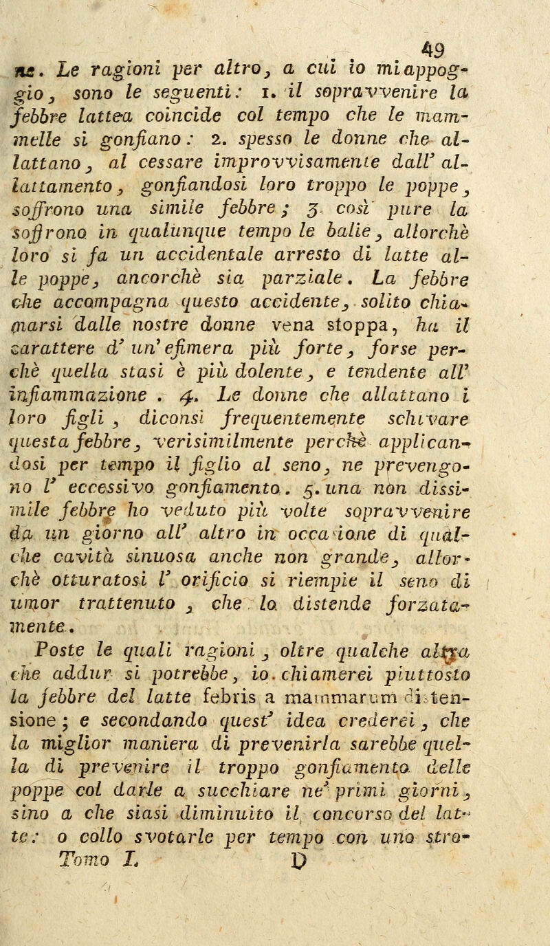 ne* Le ragioni per altro^ a cui io miappog* gioy sono le seguenti: i, il sopravvenire la febbre lattea coincide col tem-po che le mam- mtlle si gonfiano : 2. smesso le donne dio al^ lattano y al cessare improvvisamente dalV aU lattamento y gonfiandosi loro troppo le poppe ^ soffrono una simile febbre ; 5 cosi pure la soffrono in qualunque tempo le balle^ allorché loro si fa un accidentale arresto di latte al- le poppey ancorché sia parziale. La febbre che accompagna questo accidente^ solito chia-^ (ìiarsi dalle nostre donne vena stoppa, ha il carattere d'un* efimera pia forte ^ forse per^ che quella stasi è più dolente ^ e tendente alV infiammazione . 4. Le donne che allattano l loro figli y diconsl frequentemente schivare questa febbrey verisimllmente perchè applicane dosi per tempo il figlio al seno ^ ne prevengo* no V eccessivo gonfiamento, ^,una non dissi-- mile febbre ho veduto più volte sopravir^iire fy un giorno all' altro in: occadone di qndl- clie cavità sinuosa anche non grande^ allor' che otturatosi l'orificio si riempie il seno di wT^or trattenuto y che. lo, distende forzata-^ mente. Foste le quali ragioni _, oltre qualche alMu che addur si potrebbe, io. chiamerei piuttosto la jebbre del latte febris a maiamarum diiten- sione ; e secondando quest' idea crederei ^ che la miglior maniera di prevenirla sarebbe quel-^ la di prevmire il troppo gonfiamento, delle poppe col darle a succhiare ne'primi giorni y sino a che siasi diminuito il^ concorso del lat-^ te: 0 collo svotarle per tempo con uno stro* Tomo L D