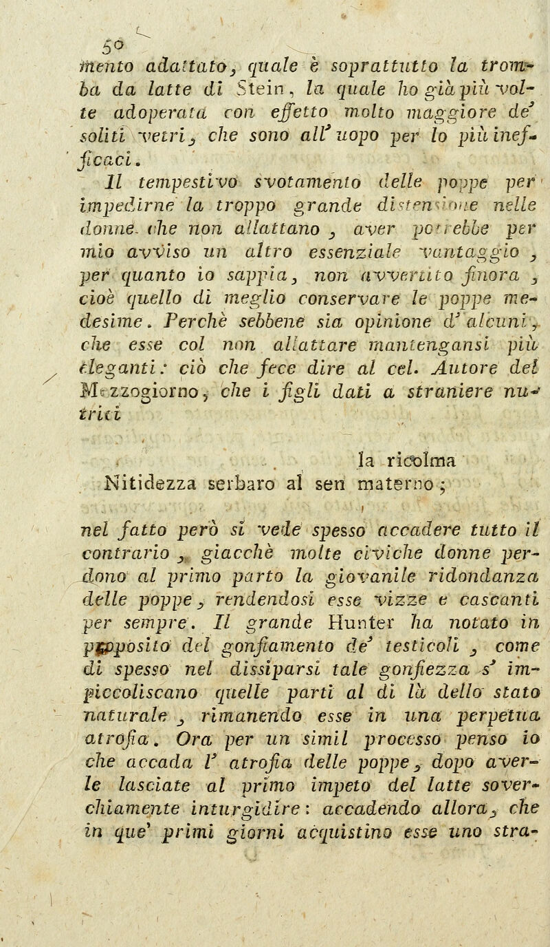 5^ iiiento adattatOj quale è soprattutto la trow^ ha da latte dì Stein, la quale ho giàyiit ~{ml-. te adoperatd con effetto molto maggiore de soliti 'vetrij che sono aWuopo per lo piltinef^ ficaci. Il tempestivo svotamento delle po^ppe per' impedirne la troppo grande dinenùone nelle donne- die non allattano ^ aver perebbe per mio avviso un altro essenziale vantaggio ^ per quanto io sappia, non aweriito finora j cioè quello di meglio conservare le poppe me-^ desime. Perchè sebbene sia opinione d' alcuni^f. che esse col non allattare mantengansl piw eleganti: ciò che fece dire al ceL Autore del Mezzogiorno, che i f^gli dati a straniere nu^ triti la ricolma Nitidezza serbare al seri materno ; nel fatto però si vede spesso accadere tutto il contrario _,, giacche molte civiche donne per^ jlpno al primo parto la giovanile ridondanza delle poppe^ rendendosi esse vizze e cascanti per sempre. Il grande Hunter ha notato in pjffìpositó del gonfiamento de' testìcoli ^ come di spesso nel dissiparsi tale gonfiezza s^ im- piccoliscano quelle parti al di la dello statù naturale ^ rimanendo esse in una perpetua atrofia. Ora per un simil processo penso io che accada V atrofia delle poppe^ dopo aver- le lasciate al primo impeto del latte sover- chiamente inturgidire : accadendo allora^ che in que' primi giorni acquistino esse uno stra-