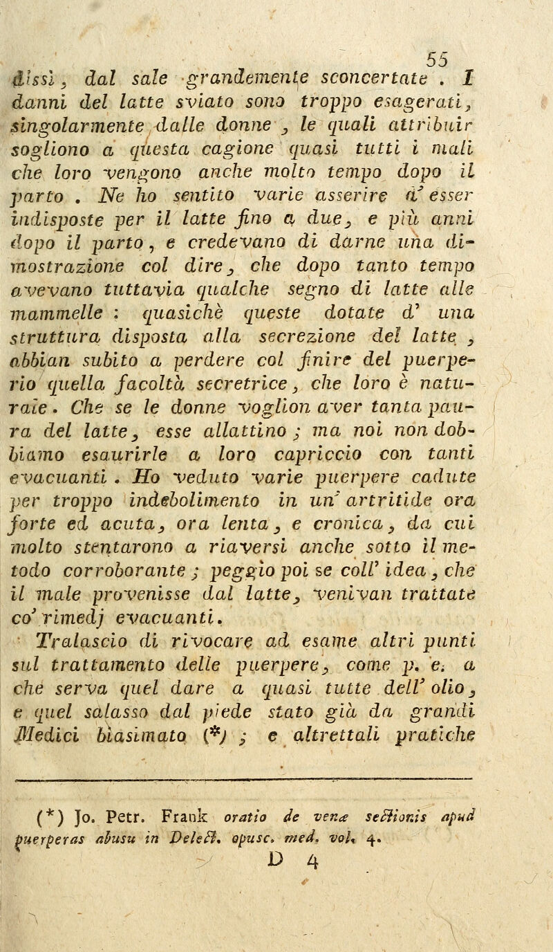 ^hsl, dal sale grandemenle sconcertate . I danni del latte sviato sono tro-ppo esagerati^ singolarmente dalle donne), le quali attrlbidr sogliono a questa cagione quasi tutti i mali che loro -vengono anche molto tempo dopo il parto , Ne ho sentito varie asserire éf esser indisposte per il latte fino a^ due^ e più anni dopo il parto, e credevano di darne una di- mostrazione col dire^ che dopo tanto tempo avevano tuttavia qualche segno di latte alle mammelle : quasiché queste dotate d' una struttura disposta alla secrezione del latte _, abbian subito a perdere col finire del puerpe- rio quella facoltà secretrice ., che loro è natu- rale . Che se le donne voglion aver tanta pau- ra del latte y esse allattino; ma noi non dob- biamo esaurirle a loro capriccio con tanti evacuanti . Ho veduto varie puerpere cadute per troppo indebolimento in un artritide ora forte ed acuta^ ora lenta ^ e cronica ^ da cui molto stentarono a riaversi anche sotto il me- todo corroborante ; peggio poi se colV idea, che il male provenisse dal latte^ veniyan trattate co'rimedi evacuanti. Tralascio di rivocare ad esame altri punti sul trattamento delle puerpere^^ come p, d a che serva quel dare a quasi tutte dell' olio^ è quel salasso dal piede stato già da grandi Medici biasimato (*; ; e altrettali pratiche (*) Jo. Petr. Frank orath de ven^ se^ionis apud puerperas ahusu in VehB* opusc, mcd, voU 4. D 4