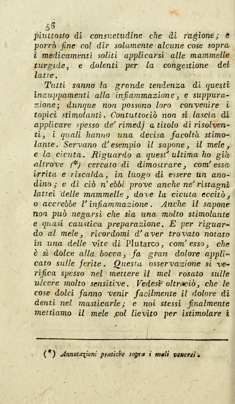 55 piuttosto di consuetudine che di ragione; è porrò fine col dir solamente alcune cose sopra -i medicamenti soliti applicarsi alle mammelle turgide y e dolenti per la congestione del latte. Tutti sanno la grande tendenza di (presti inzuppamenti alla infiammazione^ e suppura^ zione-y dunque non possono loro convenire l topici stimolanti. Contuttociò non si lascia di applicare spesso de rimedj a titolo di risolven^ tiy i quali hanno una decisa facoltà stimo-^ lame. Servano d'esempio il saponey il meley e lo^ cicuta. Riguardo a quest^ ultima ho già altro\^e /'*; cercato di dimostroj^e^ com'essa^ irrita e riscalda, in luogo di essere un ano^ dino ; e di ciò n' ebbi prove anche ne ristagni lattei delle mammelle ^ dove la cicuta eccitò j o accrebbe V infiammazione, Anche il sapone non può negarsi che sia una molto stimolante e quasi caustica preparazione, E per riguar^ do al mele^ ricordomi d^aver trovato notato in una delle vite di Plutarco^ com'essa^, che è sì dolce alla bocca^ fa gran dolore appH-- cato sulle ferite, Questa osservazione si ve- rifica spesso nel mettere il mei rosato sulle ulcere molto sensitive, Vedesh oltrtwiòj che le cose dolci fanno venir facilmente il dolore di denti nel masticarle ; e noi stessi finalmente mettiamo il mele .col lievito per istimolare i (*) Annotaiioni pratiche sa^a i mali vsueret