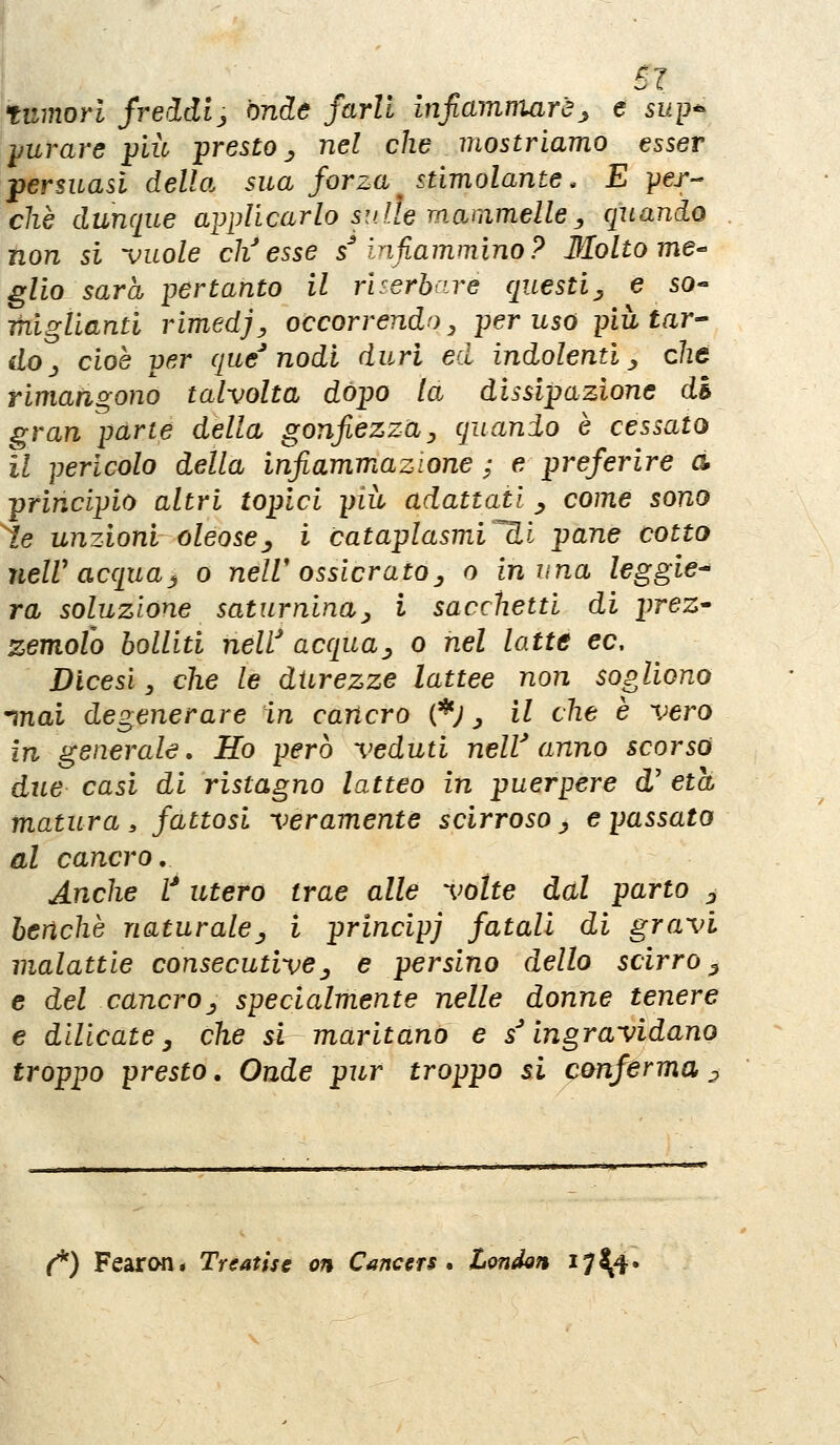 SI tumori freddlj onde farli infiammarej^ e sup^ yuvare più presto ., nel che mostriamo esser persuasi della sua forza stimolante. E -per- chè dunque applicarlo su ile mammelle ^ quando non si ^uole ch'esse s infiammino? Molto me- glio sarà pertanto il rUerbaré questi^ e so- miglianti rimedj, occorrendo^ per uso pittar^ do^ cioè per que'nodi duri ed indolenti^ che rimangono talvolta dòpo la dissipazione di gran parte della gonfiezzay quando è cessato il pericolo della infiammazione ; e preferire a principio altri topici più adattati ^ come sono le unzioni oleosej^ i cataplasmV^i pane cotto neW acquaj o nelV osslcrato^ o in una leggie^ va soluzione saturninay i sacchetti di prez* zemolo bolliti neW acqua^ o nel latte ec. Dicesi, che le durezze lattee non sogliono inai degenerare in cancro (*; ^ il che è vero in generale. Ho però veduti nelV anno scorsa due casi di ristagno latteo in puerpere d' età matura, fattosi veramente scirroso ^ e passato al cancro. Anche V utero trae alle volte dal parto ^ benché naturale^ i principi fatali di gravi malattie consecutive^ e persino dello scirro^ e del cancro^ specialmente nelle donne tenere e dilicate y che si maritano e s''ingravidano troppo presto, Onde pur troppo si conferma ^ (*) Fearon* Treatise on Canccrs * London 17 ^4'