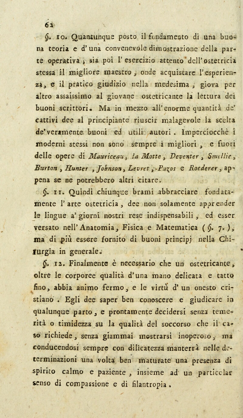 6ì §, IO. Quantunque posto il ftndamento di una buo-- na teoria e d'una convenevole dimostrazione della par^ te operativa i sia poi 1'esercizio attento'delTostetricia stessa il xnigiiore maestro^ onde acquistare Fesperien- za, €f il pratico giudizio nella medesima ^ giova per altro assaissimo al giovane ostetricante la lettura dei buoni scrittori. Ma in mezzo all'enorme quantità de* cattivi dee al principiante riuscir malagevole la scelta de* veramente, buoni ed utili autori . Imperciocché i moderni stessi non sono sempre ì migliori , e fuori delle opere di Mauriceau^ U Motte ^ Veventer ^ Swellie ^ BuYton , Hunter ^ Johnson^ Levret^-Pu^os e Roeder-er 3 ap'« pena se ne potrebbero altri citare» §. ir. Quindi chiunque brami abbracciare fondata- xiiente T arte ostetricia, dee non solamente apprender le lingue aggiorni nostri rese indispensabili, ed esser versato nell'Anatomia, Fisica e Matematica {§. 7.), ma di ^iù essere fornito di buoni principi nella Chi» lurgia in generale» §» la. Finalmente è necessario che un ostetricante, oltre le corporee qualità d'una mano delicata e tatto fino, abbia animo fermo, e le virtù d'un onesto cri- stiano . Egli dee saper ben conoscere e giudicare iìi qualunque parto, e prontamente decidersi senza teme- riti o timidezza su la qualità del soccorso che il ca- so richiede, senza giammai mostrarsi inoperoso^ ma conducendosi sempre con dilicatezza manterrà nelle de- terminazioni una volta ben maturate una presenza di spirito calmo e paziente , insieme ad un particclar senso di compassione e di filantropia .