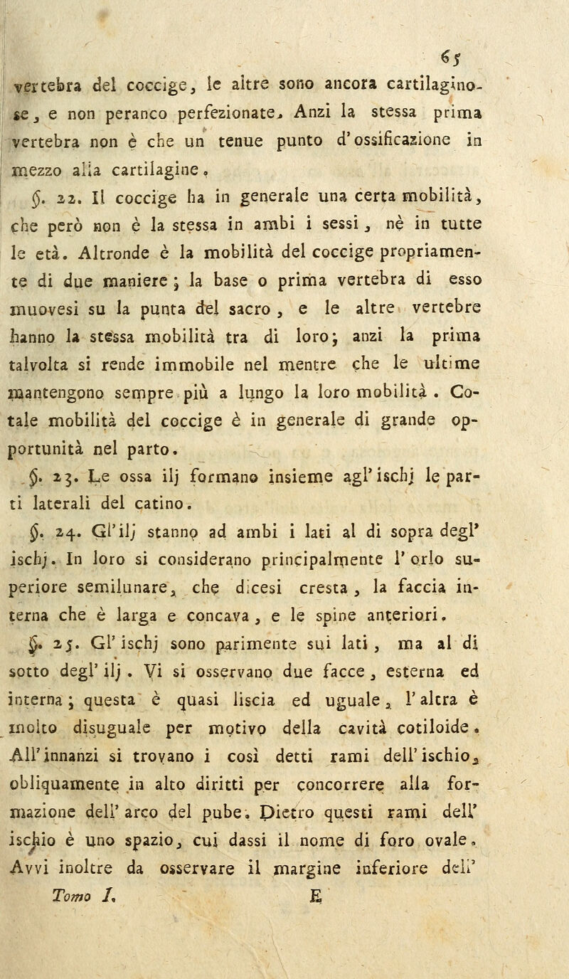 vertebra del coccige, ìe altre sono ancora cartilagino- se,, e non peranco perfezionate* Anzi la stessa prima jvertebra non è che un tenue punto d'ossificazione in Jinezzo alia cartilagine, §, 22. Il coccige ha in generale una certa mobilità, che però non è la stessa in ambi i sessi ^ ne in tutte le età. Altronde è la mobilità del coccige propriamen- te di due maniere ; la base o prima vertebra di esso muovesi su la punta del sacro , e le altre vertebre hanno la stessa mobilità tra di loro; anzi la prima talvolta si rende immobile nel mentre che le ultime mantengono sempre più a lungo la loro mobilità . Co- tale mobilità del coccige è in generale di grande op- portunità nel parto. ,5. 23. lue ossa ilj formano insieme agrisch] le par- ti laterali del catino, ^. 24. GÌ'ilj stanno ad ambi i lati al di sopra degl* ischj. In loro si considerano principalrnente l'orlo su- periore semikmarej^ che dicesi cresta, la faccia in- terna che è larga e concava, e le spine anteriori. ^. 25. GÌ'ischj sono parimente sui lati, ma al di sptto degl' ilj , Vi si osservano due facce , esterna ed interna ; questa è quasi liscia ed uguale, l'altra è incito disuguale per mptivo della cavità cotiloide • All'innanzi si trovano i così detti rami dell'ischio^ obliquamente in alto diritti per concorrere alla for- mazione dell'arco del pube. Dietro questi rami dell' ischio è uno spazio, cui dassi il nome di foro ovale. Avvi inoltre da osservare il margine inferiore dell' Tomo L E