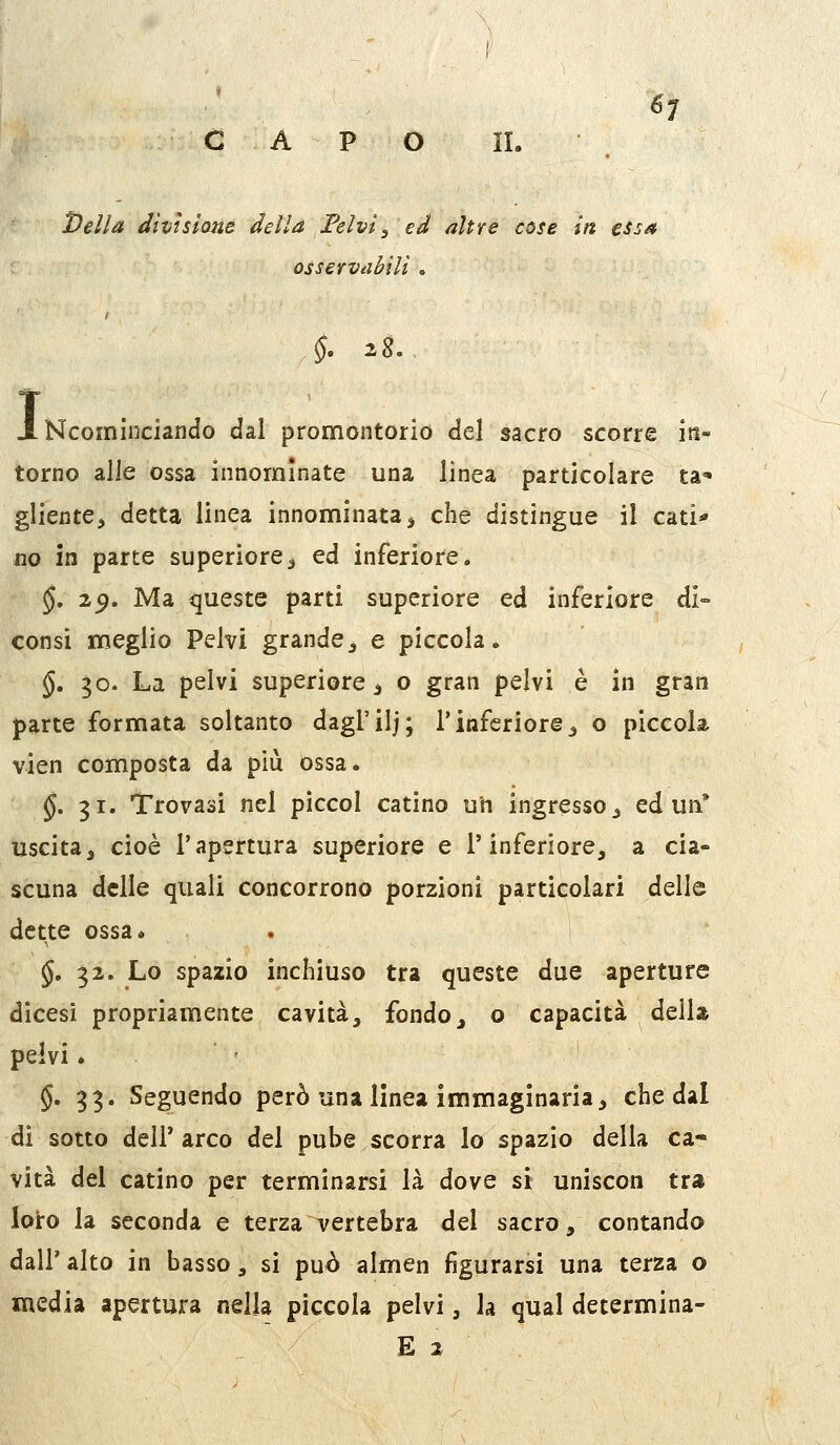 CAPO H. . l)ella divisione della Felvi, ed altre cose in essa ossevvdbìli . I Ncominciando dal promontorio del sacro scorre in- torno alle ossa innominate una linea particolare ta* gliente^ detta linea innominata ^ che distingue il cati* no in parte superiore^ ed inferiore, §. 2^. Ma queste parti superiore ed inferiore di- consi meglio Pelvi grande^ e piccola. §, 30. La pelvi superiore ^ o gran pelvi è in gran parte formata soltanto dagl'iij; l'inferiore ^ o piccola vien composta da più ossa. j. 31. Trovasi nel piccol catino un ingresso ^ ed un* uscita, cioè l'apertura superiore e l'inferiore, a cia- scuna delle quali concorrono porzioni particolari delle dette ossa* . §. 32. Lo spazio inchiuso tra queste due aperture dicesi propriamente cavità, fondo, o capacità dell» pelvi * • §•33' Seguendo però una linea immaginaria, che dal di sotto dell'arco del pube scorra lo spazio della ca- vità del catino per terminarsi là dove si uniscon tra loro la seconda e terza vertebra del sacro, contando dall'alto in basso, si può almen figurarsi una terza o media apertura nella piccola pelvi, la qual determina- E 2