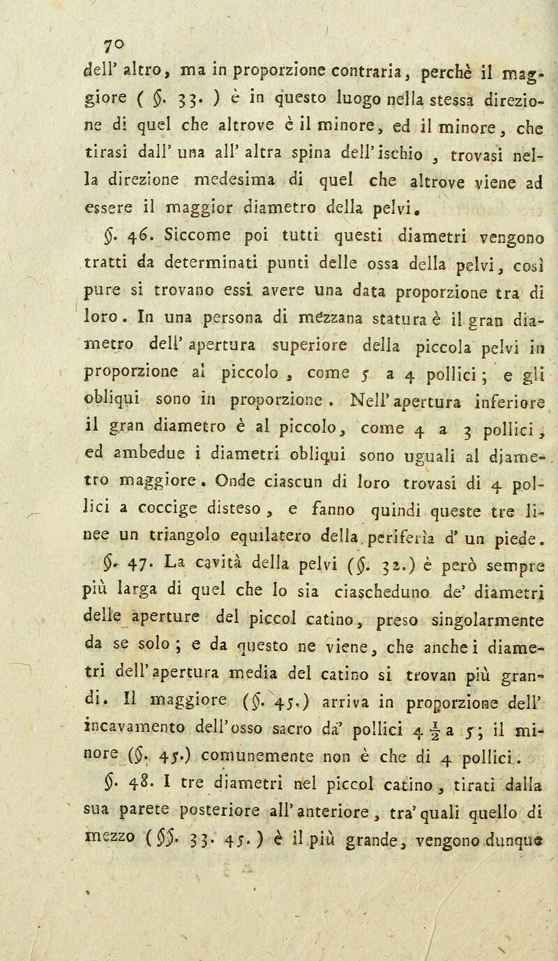 deir altro, ma in proporzione contraria, perchè il mag- giore ( §. 33. ) è in questo luogo nella stessa direzio- ne di quel che altrove è il minore, ed il minore, che tirasi dall'una all'altra spina dell'ischio , trovasi nel- la direzione medesima di quel che altrove viene ad essere il maggior diametro della pelvi, §. 4^. Siccome poi tutti questi diametri vengono tratti da determinati punti delle ossa della pelvi, così pure si trovano essi avere una data proporzione tra dì loro. In una persona di mezzana statura è il gran dia- metro dell' apertura superiore della piccola pelvi in proporzione al piccolo , come 534 pollici ; e gii obliqui sono in proporzione . Neil' apertura inferiore il gran diametro è al piccolo, come 439 pollici, ed ambedue i diametri obliqui sono uguali al diame- tro maggiore. Onde ciascun di loro trovasi di 4 pol- lici a coccige disteso, e fanno quindi queste tre li- nee un triangolo equilatero della, periferìa d'un piede. §^ 47. La cavità della pelvi (§. 32.) e però sempre più larga di quel che lo sia ciascheduno de' diametri delle aperture del piccol catino, preso singolarmente da se solo; e da questo ne viene, che anchei diame- tri dell'apertura media del catino si trovan più gran- di. Il maggiore ($.45.) arriva in proporzione dell' incavamento dell'osso sacro dà' pollici 4^3 5; il mi- nore (§. 4j.) comunemente non è che di 4 pollici. §. 4S. I tre diametri nel piccol catino, tirati dalla sua parete posteriore all'anteriore, tra'quali quello di mezzo {§§. 33. 45. ) è il più grande, vengono dunque