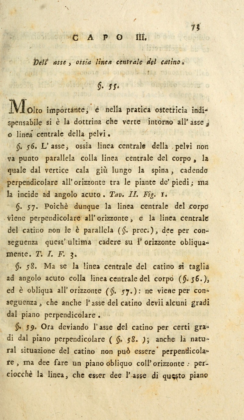 fi CAPO lit. Ì)éfl^ asse, ossia lìnea centrale del catino ir §. $$. IVI Cito importante^ é nella pratica ostetricia indi- spensabile si è la dottrina che verte intorao ali* asse j o linea' centrale della pelvi • §, $6, L'asse3 ossia linea centrale della pelvi noti va punto parallela colla linea centrale del corpo , la quale dal vertice cala giù lungo la spina, cadendo perpendicolare all'orizzonte tra le piante de'piedi; ma la incide ad angolo acuto . Tav, IL Fig, i» $. 57. Poiché dunque la linea centrale del rorpo viene perpendicolare all' orizzonte, e la linea centrale del catino non le è parallela (§. prec.)^ dee per con- seguenza quest' ultima cadere su 1* orizzonte obliqua- mente. T, I. F. ^, §* 58. Ma se la linea centrale del catino si taglia ad angolo acuto colla linea centrale dei corpo (J. jSOa ed è obliqua all'orizzonte (§, 57.)- ^ viene per con- seguenza ^ che ancbe l'asse del catino dcvii alcuni gradi dal piano perpendicolare . §* 59. Ora deviando Tasse dei catino per certi gra^ di dal piano perpendicolare ( §, $Z. ); anche là natu- rai situazione del catino non può essere* perpendicola- re , ma dee fare un piano obliquo coli' orizzonte .• per- ciocché la linea, che esser dee l'asse di qu^to piano