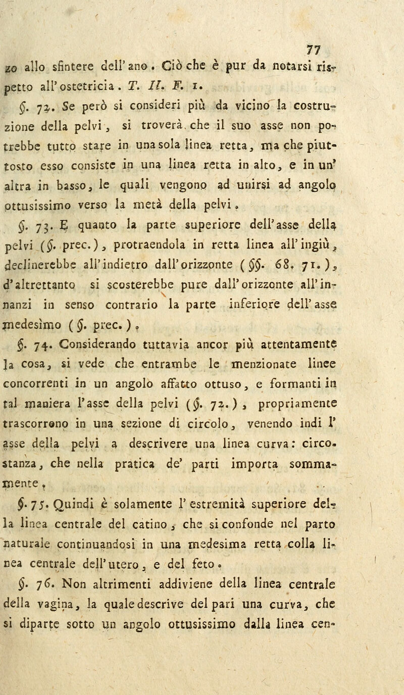 11 zo allo sfintere dell'ana. Ciò che è pur da notarsi risr petto all'ostetricia. T. //. F, i. §. ']i^. Se però si consideri più da vicino la costru» zione della pelvi, si troverà, che il suo asse non po- trebbe tuttp stare in una sola linea retta, ni a che piut- tosto esso consiste in una linea retta in alto, e in un* altra in basso, le quali vengono ad unirsi ad angolo pttusissimo verso la metà della pelvi, §. 73. E quanto la parte superiore dell'asse delU pelvi {§- prec.), protraendola in retta linea all'ingiù;, declinerebbe ali'indietro dall'orizzonte {§§, 68, 71, )^ d'altrettanto si scosterebbe pure dall'orizzonte all'in- nanzi in senso contrario la parte inferiore dell' asse liiedesìmo ( §, prec. ) ? §, 74. Considerando tuttavia ancor più attentamente la cosa^ si vede che entrambe le menzionate linee concorrenti in un angolo affatto ottuso, e formanti in tal maniera l'asse della pelvi (^. 72. ) > propriam.ente trascorrono in una sezione di circolo, venendo indi V asse della pelyi a descrivere una linea curva; circo- stanza, che nella pratica de' parti importa somma- mente ^ J. 75. Quindi è solamente l'estremità superiore del- la linea centrale del catino , che si confonde nei parto Jiaturale continuandosi in una medesima retta colla li^ nea centrale dell' utero, e del feto » §. 76. Non altrimenti addiviene della linea centrale delia vagina, la quale descrive deipari una curva, che si diparte sotto un angolo ottusissimo dalla linea cen-