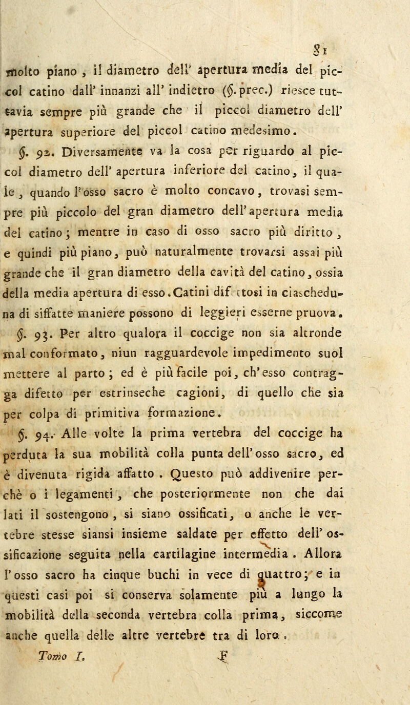 tnoito piano , il diametro dell' apertura inedia del pic- co! catino dall'innanzi air indietro (§.prec.) riesce tut- tavia sempre più grande che il picco! diametro dell* apertura superiore del piccol catino medesimo. §, 92.. Diversamente va la cosa per riguardo al pic- col diametro dell'apertura inferiore del catino, il qua- le ^ quando Posso sacro è molto concavo, trovasi sem- pre più piccolo del gran diametro dell'apertura media del catino; mentre in caso di osso sacro più diritto, e quindi più piano, può naturalmente trovarsi assai più grande che il gran diametro delia cavità del catino, ossia della media apertura di esso*Catini dif ctosi in ciaschedu- na di siffatte maniere possono di leggieri esserne pruova. §. 93. Per altro qualora il coccige non sia altronde mal conformato, niun ragguardevole impedimento suol mettere al parto; ed è più facile poi, ch'esso contrag- ga difetto per estrinseche cagioni, di quello cKe sia per colpa di primitiva formazione. J. 54.- Alle volte la prima vertebra del coccige ha perduta la sua mobilità colla punta dell'osso sacro, ed è divenuta rigida affatto . Questo può addivenire per- chè o i legamenti, che posteriormente non che dai lati il sostengono , si siano ossificati, a anche le ver- tebre stesse siansi insieme saldate per effetto deli' os- sificazione seguita nella cartilagine intermedia . Allor^i l'osso sacro ha cinque buchi in vece di Quattro; e ia questi casi poi si conserva solamente più a lungo la mobilità delia seconda vertebra colla prima, siccome anche quella delle altre vertebre tra di loro.,