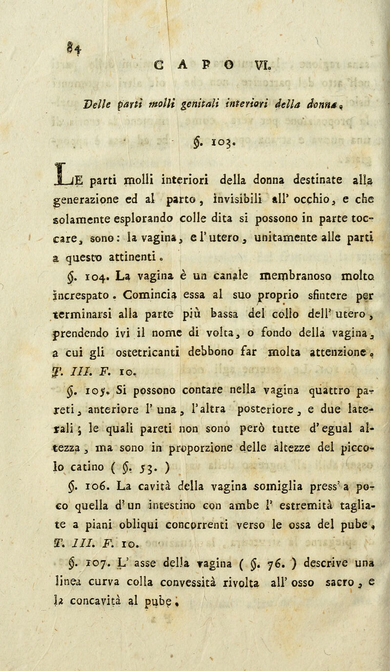 Velie pam molli gemmali interiori della donn/t^ §, 103. lE parti inolli interiori della donna destinate alla generazione ed al parto, invisibili all'occhio, e che solamente esplorando colle dita si possono in parte toc- care ^ sono: la vagina, e 1*utero, unitamente alle parti a questo attinenti o §, 104. La vagina è un cangie meipbranoso molto increspato. Comincia essa al suo proprio sfintere per terminarsi alla parte più bassa del collo dell' utero, prendendo ivi il nome di volta, o fondo della vaginaj a cui gli ostetricanti debbono far molta attenzione 0 ^'. ///. F. IO. §, 105, Si possono contare nella vagina quattro pa? retij anteriore 1'una, l'altra posteriore, e due late- rali ; le quali pareti non sono però tutte d'egual al- tezza j ma sono in pri)porzione delle altezze del piccor lo catino ( §, 55. ) §. 106. La cavità della vagina somiglia press'a po- co quella d'un intestino con ambe V estremità taglia- te a piani obliqui concorrenti verso le ossa del pube 4 IT. i//. F, IO. §, 107. L' asse della ragina ( $• 76. ) descrive una linea curva colla convessità rivolta all' osso sacro , e h concavità al pub^ «