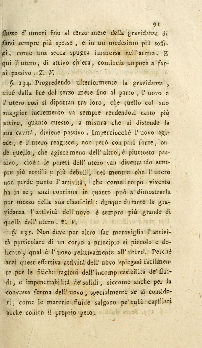 5>y flusso d'umori fino al terzo-mese della gravidanza di farsi sempre più spesse ^ e in un medesimo più seffi- i^ì, come una secca spugna immersa nell'acqua. E. qui l'utero, di attivo eh'era ^ comincia un poco a far- si passivo , T. V, §, 134. Progredendo ulteriormente la gravidanza ^ cioè dalla fine del terzo mese fino al parto ^ i* uovo e r.utero jposì si diportan tra loro^ che quello col suo maggior incremento va sempre rendendosi tanto più attivo, quanto questo, a misura che si distende la sua cavità, diviene passivo <, Imperciocché 1' uovo agi- sce , e l'utero* reagisce, non però con pari forze, on- de quello, che agisce meno dell'altro, è piuttosto pas- sivo, cioè: le pareti dell'utero van diventando sem- pre più sottili e più deboli, nei mentre che 1'utero non perde punto Fattività, che come corpo vivente |ia in se ; anzi continua in quanto può a dimostrarla per mezzo della sua elasticità ; dunque durante la gra- vidanza l'attività dell'uovo è sempre più grande di quelk dell' utero , T, V, §i 135. Non deve per altro far meraviglia T attivi- tà particolare di un corpo a principio sì piccolo e de- licato ^ qual è l'uovo relativamente all'utero. Perchè anzi quest'effettiva attività dell'uòvo spiegasi faìrilmen- te per le fisiche ragioni dell' incompressibilità de' flui- di , e impenetrabilità de'solidi, siccome anche per la convessa forma dell'uovo, specialmente se si conside- ■ ri, come le materie^ fluide salgono pe' tubi capillari anche contro il proprio peso.