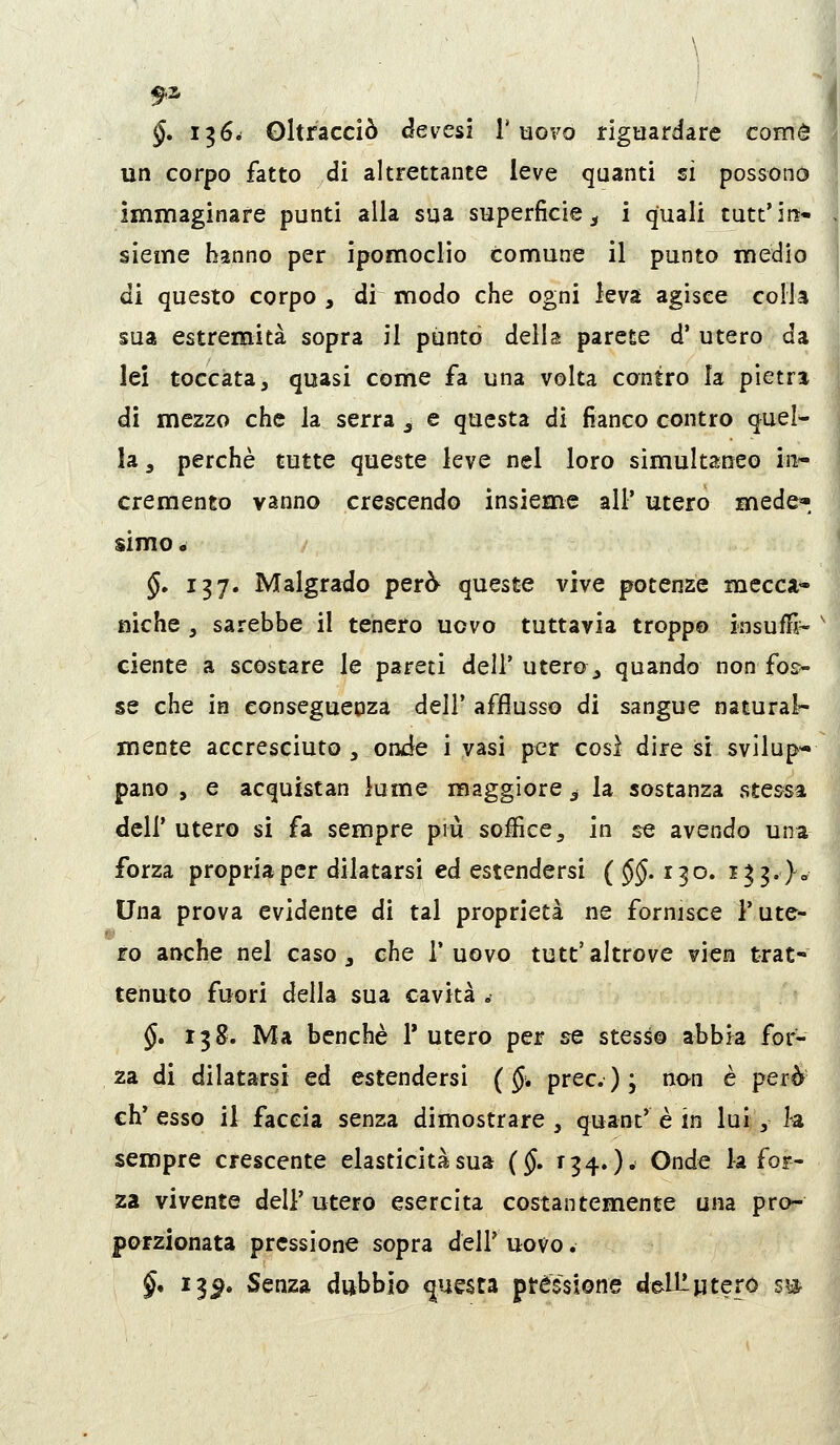 \ §, 1^6^ Oltracciò devesi l'uovo riguardare come un corpo fatto di altrettante leve quanti si possono immaginare punti alla sua superficie ^ i quali tutt'in» , sieme hanno per ipomoclio comune il punto medio di questo corpo , di modo che ogni leva agisce colla sua estremità sopra il puntò della parete d'utero da lei toccata, quasi come fa una volta contro la pietra di mezzo che la serra ^ e questa di fianco contro quel- la , perchè tutte queste leve nel loro simultaneo in- cremento vanno crescendo insieme all' utero mede*, simo. §» 137. Malgrado però queste vive potenze mecca- niche j sarebbe il tenero uovo tuttavia troppo insuflì- ' ciente a scostare le pareti dell'utero, quando non fos» se che in eonsegueoza dell* afflusso di sangue natural-- mente accresciuto , onde i vasi per cosi dire si svilup- pano , e acquistan lume maggiore ^ la sostanza stessa dell' utero si fa sempre più soffice ^ in se avendo una forza propria per dilatarsi ed estendersi ( §§. 130. i^3.)o Una prova evidente di tal proprietà ne fornisce l'ute- ro anche nel caso, che 1' uovo tutt' altrove vico trat- tenuto fuori della sua cavità .- §. 138. Ma benché 1* utero per se stesso abbia for- za di dilatarsi ed estendersi ( §, prec); non è però eh* esso il faccia senza dimostrare , quant' è in lui ,■ h sempre crescente elasticità sua (§, 134. )• Onde la for- za vivente dell'utero esercita costantemente una pro- porzionata pressione sopra dell' uovo. §* 13^. Senza debbio questa pressione deU^ptero s^