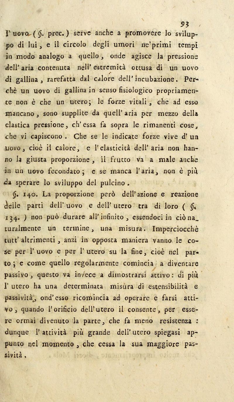 r uovou { §. prec. ) serve anche a promovere lo svilup- po di lui j e il circolo degli umori rie'primi tempi in modo analogo a quello, onde agisce la pressione dell'aria contenuta neli'estremità ottusa di un uovo di gallina 3 rarefatta dal calore dell'incubazione. Per- chè un uovo di gallina in senso fisiologico propriamen- te non è che un utero; le forze vitali^ che ad esso mancano, sono supplite da quell' aria per mezzo delU elastica pressione, ch'essa fa sopra le rimanenti cose^, che vi capiscono . Che se le indicate forze vive d* uà Uovo j cioè il calore, e l'elasticità dell'aria non han- no la giusta proporzione, il frutto va a male anche in un uovo fecondato; e se manca l'aria^ non è più da sperare lo sviluppo del pulcino . §, 140. La proporzione però dell'azione e reazione (Jeile parti dell' uovo e dell' utero tra di loro { §^ 134. ) non può durare all'infinito, essendoci in ciòna_ turalmente un termine, una misura. Imperciocché tutt' altrimenti, anzi in opposta maniera vanno le co- se per l'uovo e per l'utero su la fine, cioè nel par» to ; e come quello regolarmente comincia a diventare passivo, questo va invece a dimostrarsi attivo; di più r utero ha una determinata misura di estensibilità e passività^, ond'esso ricomincia ad operare e farsi atti- vo ^ quando l'orificio dell'utero il consente, per esse- re ormai divenuto la parte, che fa meno resistenza : dunque l'attività più grande dell'utero spiegasi ap- punto nei momento , che cessa la sua maggiore pas- sività ,