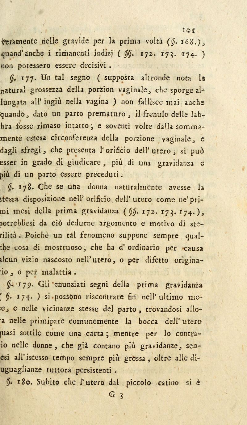 bramente heìle gravide per la prima volta (§> i68.)^ quand'anche i rimanenti indizj ( §§, 172. 173. 17^, ) non potessero essere decisivi . §, 177. Un tal segno ( supposta altronde nota la naturai grossezza della porzion vaginale^ che sporge al-» lungata all'ingiù nella vagina ) non fallisce mai anchs quando^ dato un parto prematurò ^ il frenulo delle lab- bra fosse rimaso intatto; e soventi volte dalla somma- mente estesa circonferenza della porzione vaginale j e dagli sfregi, che presenta l'orificio deli'utero ^ si può esser in grado di giudicare , più di una gravidanza e più di un parto essere preceduti o §. 178. che se uha donna naturalmente avesse la stessa disposizione nell'orificio dell'utero come ne'pri- mi mesi della prima gravidanza (§§, 172. 173.174.)^ potrcbbesi da ciò dedurne argomento e motivo di ste- rilità . Poiché un tal fenomeno suppone sempre qual- che cosa di mostruoso j che ha d' ordinario per -causa ilcun vizio nascosto nell'utero, o per difetto origina- lo j o per malattia, §.179. Gli'cnunziati segni della prima gravidanza [ §. 174. ) si.possono riscontrare fin nell'ultimo me- ;ej e nelle vicinanze stesse del parto ^ trovandosi allo- ■a nelle primipare com.unemente la bocca dell' utero [uasi sottile come una carta ; mentre per lo contra- go nelle donne, che già contano più gravidanze, sen- ési all'istesso tempo sempre più grossa, oltre alle di- uguaglianze tuttora persistenti d §. 180. Subito che r utero dal piccolo catino si è S 3