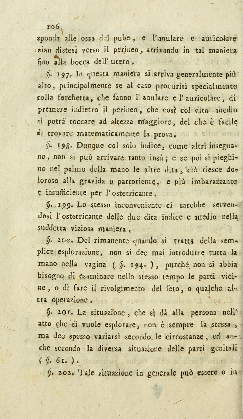 sponda alle ossa del pube, e Tanulare e aiiricolarr^ siati distesi verso il perineo ^ atrivando in tal maniera fino alla bocca dell' utero. §> 157, In questa maniera si arriva generalmente più' altO;, principalmente se al caso procurisi specialmente colia forchetta, che fanno l'anulare e 1'auricolaTe, di premere indietro il perineo, che cosi col dito medio si potrà' toccare ad altezza maggiore, del che è facile (SÌ trovare matematicamente la prova o $. i^g. Dunque col solo indice, come altri insegna' no, non si può arrivare tanto insù; e se poi si pieghi- no nel palmo della mano le ^Itre dita , 'ciò riesce do^ loroso alla gravida o partoricntq, e più imbarazzante e insufficiente per 1'ostetricante . $. .159* Lo stesso inconveniente ci sarebbe serven- dosi l'ostetricantc delle due dita indice e medio nelk suddetta viziosa maniera , ^. 200. Del rimanente quando si tratta delia sem-^ plice esplorazione, non si dee mai introdurre tutta la mano nella vagina ( §, 154. ), purcfiè non si abbia bisogno di esaminare nello stesso tempo le parti vici- ne, o di fare il rivolgimento dei feto, o qualche aK ^ra operazione. §* 201. La situazione , che si dà alla persona nell' atto che si vuole esplorare, non è sempre la stessa , ma dee spesso variarsi secondo, le circostanze, ed an- che secondo la diversa situazione delle parti genitali §* 202. Tale situazione in generale può essere o ini