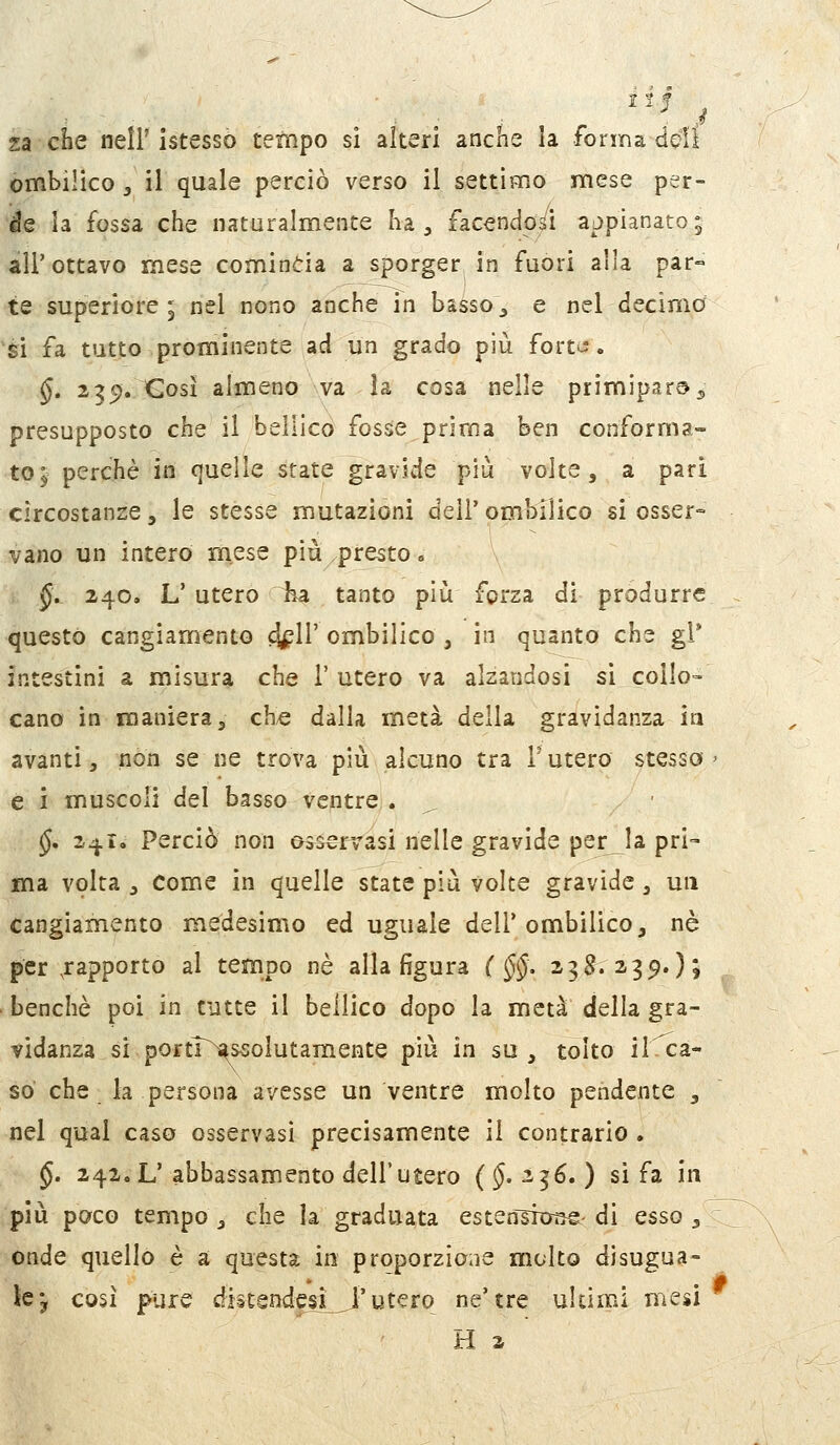 I2f za che neìF istessò tempo sì alteri anche la forma dQÌì ombilico 3 il quale perciò verso il settimo mese per- de la fossa che naturalmente ha ^ facendoci appianato; all'ottavo mese comincia a sporger in fuori alla par= te superiore ; nel nono anche in basso;, e nel decima si fa tutto prominente ad un grado più forte?. §. 2351. Così almeno va la cosa nelle primipara 5 presupposto che il bellico fosse prima ben conforma- to^ perchè in quelle srate gravide più volte, a pari circostanze, le stesse mutazioni dell' ombilico si osser- vano un intero mese più presto <, §, 240. L' utero ha tanto più forza di produrre questo cangiamento ò^W ombilico , in quanto che gì* intestini a misura che 1' utero va alzandosi si collo- cano in maniera 3 ch/C dalla metà della gravidanza in avanti, non se ne trova più alcuno tra Tutero stesso- e i muscoli del basso ventre. ^ §, 341. Perciò non os^rTasi nelle gravide per la pri- ma volta , come in quelle state più volte gravide, un cangiamento medesimo ed uguale dell'ombilico, né per .rapporto al tempo né alla figura ( §§. 238^.239.); benché poi in tutte il bellico dopo la metà della gra- vidanza si portT^ssolutamente più in su , tolto il ca- so che la persona avesse un ventre molto pendente , nel qual caso osservasi precisamente il contrario . §. 242,L'abbassamento dell'utero (5. 236. ) si fa in più poco tempo , che la graduata esten^ixjse- di esso , onde quello è a questa in proporzione molto disugua- le j così pure distendpi_J'utero ne'tre uldmi mesi H a