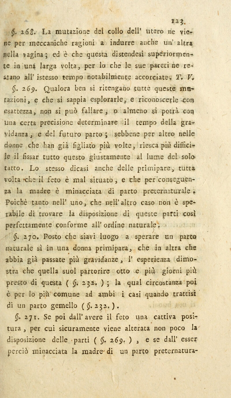 §. 16E' La mutazione del collo dell' uttro ne vie- ne per meccaniche ragioni a indurre anche uà altra iiella vagina; ed è che questa distendesi superiormen- te in una larga volta ;, per io che le sue pareti ne re- stano air istesso teimpo notabilmente accorciate. T. V^ §* ^^9* Qualora ben si ritengano tutte queste mn~ razioni, e che si sappia esplorarle^ e riconoscerle con esattezza, non si può fallare, p almeno si potrà coq una certa precisione determinare .il tempo della gra° yidansa, e del futuro parto ; sebbene per altro nelle donne che han già figliato più volte, riesca più diffici? le il fissar tutto questo giustamente al lume del solo; tatto. Lo stesso dicasi anche delle primipare, tutt^ volta-che il feto è mal situato, e che per conseguen- za la madre è minacciata di parto preternaturale ? Poiché tanto nel? uno, che nell'altro caso non è spe- ia:bile di trovare la disposizione di queste parti così perfettamente conforme ali* ordine naturale, §.270. Posto che siavi luogo a sperare un parta naturale sì infuna donna primìpara, che in altra che abbia già passate più gravidanze, 1' esperienza dimo- stra che quella suol partorire otto e più giorni più presto di questa ( (J, 23Ì, ) ; la qual circostanza poi è per lo pii^ comune ad ambi i casi quando trattisi dì un parto gemello (J. 232,, ). §. 271. Se poi dall'avere il feto una cattiva posi- tura , per cui sicuramente viene alterata non poco la disposizione delle parti ( §, 265. ) , e se dall' esser perciò minacciata la ixiadre^di un parto preternatura-