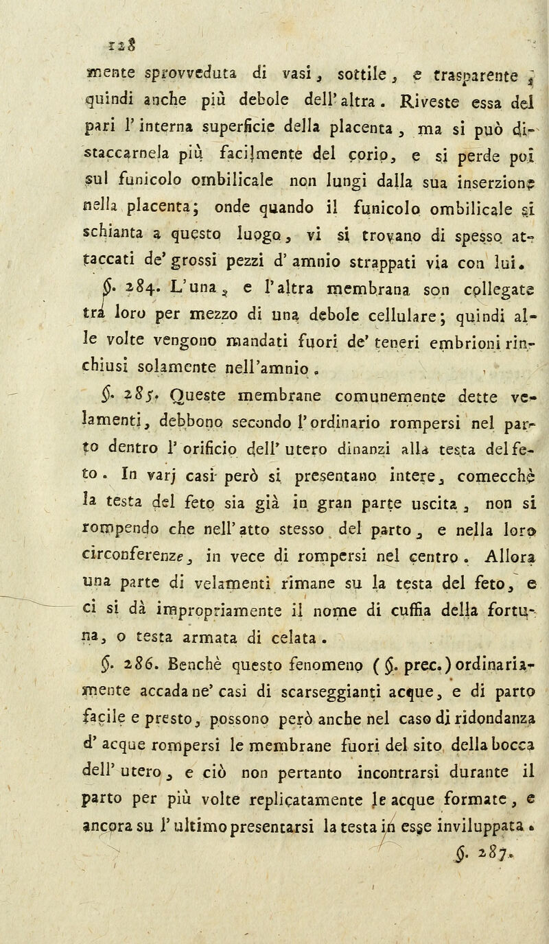 I mente sprovveduta di vasi ^ sottile, e trasparente ì quindi anche più debole dell'altra. Riveste essa del pari r interna super^cie della placenta , ma sì può di- staccamela più facilmente del ^prip, e si perde poi sul funicolo ombilicale non lungi dalla sua inserzione nella placenta; onde quando il funicolo ombilicale ù schianta a questo luogo, vi si trovano di spesso at- taccati de'grossi pezzi d'amnio strappati via con lui. /. 284. L'una^ e l'altra membrana son cpllegate loro per mezzo di una debole cellulare; quindi al- le volte vengono mandati fuori de' teneri embrioni rin- chiusi solamente nell'amnio , §* z8s. Queste membrane comunemente dette vc^ lamenti, debbono secondo l'ordinario rompersi nel para- to dentro l'orificio dell'utero dinanzi alU testa delfcr to. In varj casi-però si presentano intere, comecché la testa del feto sia già in gran parte uscita , non si rompendo che nell'atto stesso del parto, e nella lora circonferenza_, in vece di rompersi nel centro. Allora una parte di velamenti rimane su la testa del feto, e CI sì dà impropriamente il nome di cuffia delia fortu-: na, 0 testa armata di celata. $. 286, Benché questo fenomeno ($. prec.) ordinarii^^ inente accada ne'casi di scarseggianti acque, e di parto facile e presto, possono però anche nel caso di ridondanza d' acque rompersi le membrane fuori del sito della bocca dell' utero, e ciò non pertanto incontrarsi durante il parto per più volte rcplicatamente le acque formate, e ancora su T ultimo presentarsi la testa ì/ì es§e inviluppata • i- 287.