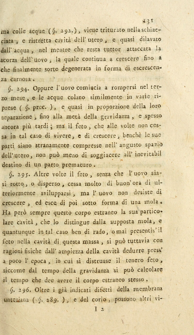 ma colle acque (§. 2,^1,), viene triturato nella schiac- ciata ^ e ristretta cavità dell' utero , e quasi dilavato dall'acqua, nel mentre che resta tuttor attaccata la scorza dell'uovo ^ la quale contiaua a crescere fino à che finalmente sorte degenerata in forma di escrescen- za carnosa . §. 25L4- Oppure l'uovo comiacia^ a rompersi nel tes;- 20 mese j e le acque colano similmente in varie ri- prese ( $. prec. ), e quasi in proporzione della loro separazione -, fino alla metà della gravidanza , e spesso ancora più tardi ; ma il feto , che alle volte non ces- sa in tal caso di vivere^ e di crescere, benché le sue parti siano stranamente compresse nell* angusto spazia dell'utero, non può meno di soggiacere all' inevitabii destino di un parto prematuro . §. 295. Altre volte il feto, senza che l'uovo sia- si rotto, o disperso, cessa molto di buon'ora di ul- teriormente svilupparsi , ma F uovo non desiste di crescere , ed esce di poi sotto form.a di una mola» Ha però sempre questo corpo estraneo la sua partico- lare cavità, chejo distingue dalla supposta mola, e quantunque in tal caso ben di rado, ornai presentis li feto nella cavità di questa massa , si può tuttavia con ragioni fisiche dall' ampiezza della cavità dedurre presa' a poco l'epoca, in cui si distrusse il tenero feto, siccome dai tempo della gravidanza si può calcolare il tempo fche dee avere il corpo estraneo stesso . §. 2^6, Oltre i g-ià indicati difetti della membrana untesiana ( §. z8^, ), e del corio , possono altri vi- I 2