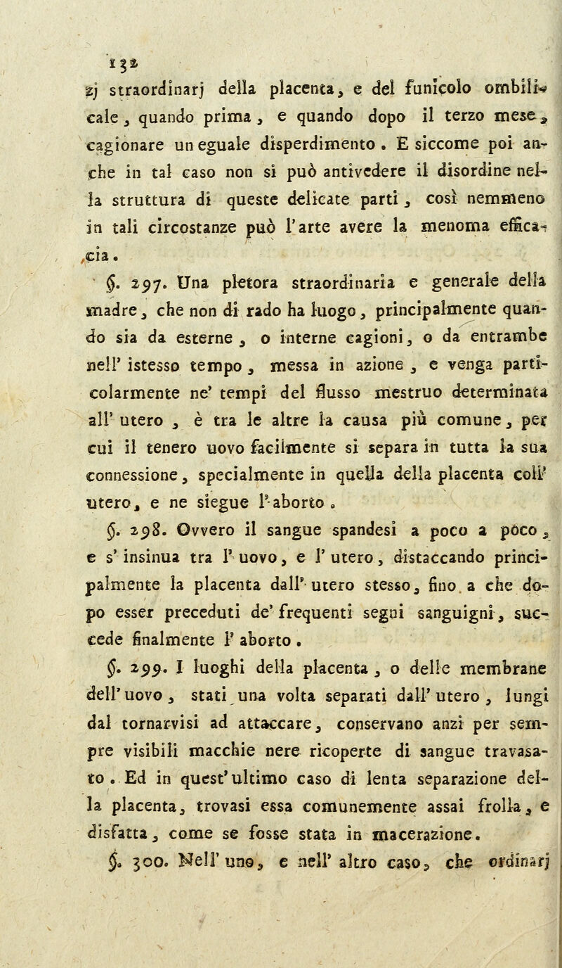 11% Z] straordinarj della placenta, e del funicolo ombiìr=* €aie, quando prima, e quando dopo il terzo mese^ cagionare un eguale disperdimento. E siccome poi an- che in tal caso non si può antivedere il disordine nel- la struttura di queste delicate parti , così nemmeno in tali circostanze può l'arte avere la menoma efiìca- ,cia. §, 257. Una pletora straordinaria e generale della jfnadre, che non di rado ha luogo, principalmente quan- do sia da esterne , o interne cagioni, o da entrambe ueir istesso tempo , messa in azione , e venga parti- colarmente ne* tempi del iusso mestruo determinata air utero , è tra le altre la causa più comune, per cui il tenero uovo faciitnente si separa in tutta la sua connessione, specialmente in quella della placenta colL- utero, e ne siegue l'aborto , §» 2^8. Ovvero il sangue spandasi a poco a poco, e s'insinua tra 1' uovo, e V utero, distaccando princi- palmente la placenta dall'utero stesso, fino a che do- po esser preceduti de'frequenti segni sanguigni, suc- cede finalmente F aborto. §, 2^^, I luoghi della pkcenta , o delle membrane dell'uovo, stati una volta separati dall'utero, lungi dal tornarvisi ad attaccare, conservano anzi per sem- pre visibili macchie nere ricoperte di sangue travasa- to . Ed in quest'ultimo caso di lenta separazione del- la placenta, trovasi essa comunemente assai frolla, e disfatta, come se fosse stata in macerazione. §» 300. Nell'uno, e nell' altro caso5 che croinsrj