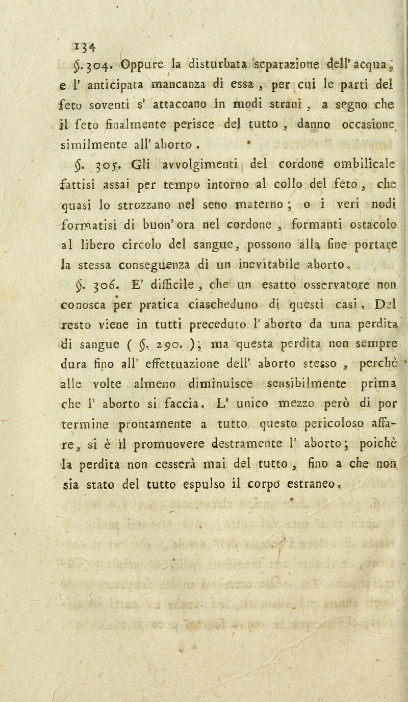 §.304» ^^ure la disturbata 'separazlotie dell'acqua^ e 1' anticipata lìcrancanza di essa ^ per cui le parti dei feto soventi s' attaccano in modi strani , a segno che il feto finalmente perisce del tutto ^ danno occasione similmente all'aborto. * §. 305. Gli avvolgimenti del cordone ombiUcale fattisi assai per tempo intorno al collo del feto ^ che quasi lo strozzano nel seno materno ; o i veri nodi formatisi di buon'ora nel cordone ^ formanti ostacolo al libero circolo del sangue3 possono alU fine portai;e Ja stessa conseguenza di un inevitabile aborto. §e 30^. E' difficile 5 che un esatto osservatore non conosca per pratica ciascheduno di questi casi . Del resto viene in tutti precedutoci'aborto'da una perdita di sangue ( §, 25)0. ); ma questa perdita non sempre dura fino all' effettuazione deli' aborto stesso , perchè alle volte almeno diminuisce sensibilmente prima che r aborto si faccia. L* unico mezzo però di por termine prontamente a tutto questo pericoloso affa- re^ si è il promuovere destramente V aborto; poiché 1* perdita non cesserà mai del tutto ^ fino a che non sia stato del tutto espulso il corpo estraneo.