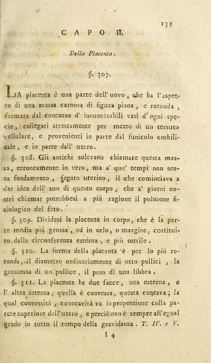 n5 CAPO I!. Velia Placenta lA placenta è una parte dell'uovo^ die ha l'aspet- to di una massa cai;hos3 di figura piana ^ e rotonda , formata dal concorso d' innumerabili vasi d' ogni spe- cie, collegati strettamente per mezzo di un tessuto cellulare 5 e provenienti in parte dal funicolo omhili- c^ÌQ ^ e in parte dall' utero. §. 308. Gli antichi solevano chiamare questa mas« sa^ erroneamente in vero, ma a' que' tempi non sen- za fondamento, fegato uterino, il che cominciava a dar idea dell' uso di questo corpo , che a' giorni no- stri chiamar potrebbesi a più ragione il polmone fi- siologico del feto» §. 30^. Dividesi la placejita in corpo_, che è la par- te media più grossa , ed in orlo, o margine, costituì- to^dalla circonferenza esterna, e più sottile. §. 3IO, La forma della placenta 'è per lo più ro- tonda,-il diametro ordinariamente di otto pollici , la grossessa di un pollice , il peso di una libbra „ $.311. La placenta ha due facce, una esterna^ g r altra interna; quella è convessa, questa concava; la qual convessità , e concavità va in proporzione colla pa- rete superiore dell'utero , e perciò non è sempre all'egual grado in tutto il tempo delia gravidanza . 2\ IV, e F. 14