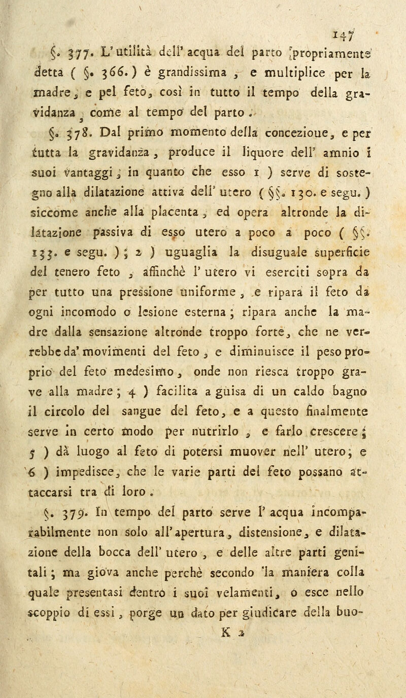 H7 §. 177* L'utilità deir acqua del parto 'propriamente detta ( §• 366.) è grandissima , e multiplice per la madre j e pel feto, così in tutto il tempo della gra- vidanza come al tempo del parto .- §, 378. Dal primo momento della concezìoue, e per tutta la gravidanza , produce il liquore deli' amnio i suoi Vantaggi ^ in quanto che esso i ) serve di soste- gno alla dilatazione attiva dell'utero ( §§« 190. esegu. ) siccome anche alla placenta ^ ed opera altronde la di- ktazione passiva di esso utero a poco a poco ( §5. 133. e segu. ) 8 2- ) uguaglia la disuguale superficie del tenero feto ^ affinchè 1' utero vi eserciti sopra da per tutto una pressione uniforme , ,e ripara il feto da ogni incomodo o lesione esterna ; ripara anche la ma- dre dalla sensazione altronde troppo forte, che ne ver- rebbe da* movimenti del feto 5 e diminuisce il peso pro- prio del feto medesimo, onde non riesca troppo gra- ve alla madre ; 4 ) facilita a guisa di un caldo bagno il circolo del sangue del feto, e a questo finalmente serve in certo inodo per nutrirlo , e farlo Crescere ; 5 ) dà luogo al feto di potersi muover nell' utero; e '6 ) impedisce, che le varie parti dei feto possano at- taccarsi tra di loro . 5. 379. In tempo del parto serve P acqua incompa- rabilmente non solo all'apertura, distensione, e dilata- zione della bocca dell' utero , e delle altre parti geni- tali ; ma giova anche perchè secondo la maniera colla quale presentasi dentro i suoi velaraenti, 0 esce nello scoppio dì essi, porge uq dato per giudicare della buo- . K 3,