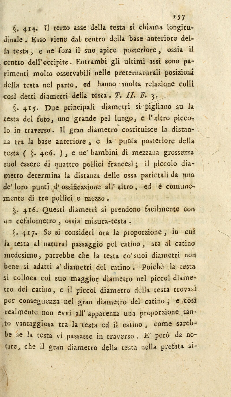 §. 4I4« ^i ^^^^^ ^^^^ ^^^^^ ^^^^^ ^'^ chiama longitu- dinale . Esso viene dal centro della base anteriore del- ia testa, e ne fora il suo apice posteriore, ossia il centro delfoccipite. Entrambi gli ultimi assi sono pa- rimenti molto osservabili nelle preternaturali posizioni della testa nel parto, ed hanno molta relazione colli così detti diametri della testa. T. //. K 3^^^ §. 415. Due principali diametri si-^piglìauo su la testa del feto, uno grande pel lungo, e 1*altro picco? io in traverso. Il gran diametro costituisce la distati^ N 2a tra la base anterióre , e la punta posteriore della testa ( §. 40(>. ) _, e ne' bambini di mezzana grossezza saol essere di quattro pollici francesi ; il piccolo dia- jTietro determina la distanza delle ossa parietali da uno de' loro punti 4' ossificazione all' altro, ed è comune- mente di tre pX)lìicl e mezzo « §. 416. Questi diametri si prendono facilmente con un cefalometro , ossia misura-testa . 5, 417. Se si consideri ora la proporzione, in cui h testa al naturai passaggio pel catino, sta al catino medesimo, parrebbe che la testa co'suoi diametri non bene si adatti a' diametri del catino . Poiché la cesta $i colloca col suo maggior diametro nel piccol diame- tro del catino, e il piccoi diametro della testa trovasi per conseguenza nel gran diametro del catino ; e /così realmente non evvi ^11' apparenza una proporzione tan- ,to vantaggiosa tra la testa ed il catino, come sareb- be se la testa vi passasse in traverso. E' però da no- tare ^ che il gran diametro ddla testa nella prefata si-
