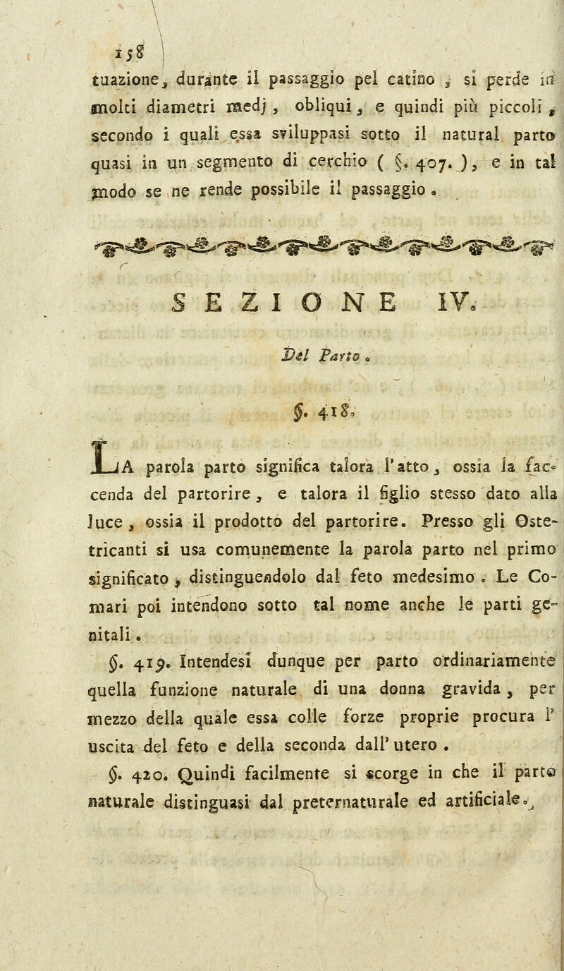 molti diametri medj , obliqui ^ e quindi più piccoli , secpndo i quali essa sviluppasi sotto il naturai parto quasi, iti un segmento di cerchio ( §. 407. ), e in tal inodo se ne rende possibile il passaggio. SEZIONE Pél Parto „ §, 41^0 f JLjA parola parto significa talora Tatto 3 ossia la fac= cenda del partorire, e talora il figlio stesso dato alla luce, ossia il prodotto del partorire. Presso gli Oste- tricanti si usa comunemente la parola parto nel primo significato ^ distinguesdolo dal feto medesimo . Le Co- mari poi intendono sotto tal nome anche le parti ge- nitali . §. 4ip. Intendesi dunque per parto ordinariamente quella funzione naturale di una donna gravida, per mezzo delia quale essa colie forze proprie procura 1' uscita del feto e della seconda dall' utero . §' 42o« Quindi facilmente si «corge in che il parto naturale distinguasi dal preternaturale ed artificiale»^