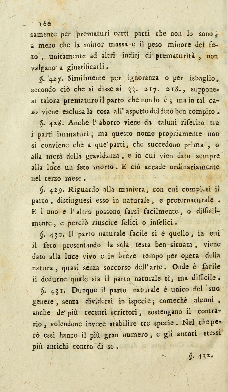 i6© samente per prematuri certi parti che non lo sono,; a meno che la minor massa e il peso minore del fe- to , unitamente ad altri indiz; di prematurità , non valgano a giustificarli. §. 427. Similmente per ignoranza o per isbaglio, secondo ciò che si disse ai §§. 217. 218., suppone- vi talora prematuro il parto che non lo è; ma in tal ca- so viene esclusala cosa all'aspetto del feto ben compito » §. 428. Anche T aborto viene da taluni riferito tra i parti immaturi ; ma questo nome propriamente non si conviene che a que'parti, che succedono prima , © alla metà della gravidanza , e in cui vien dato sempre alla luce un feto morto. E ciò accade ordinariamente nel terzo mese. §, 429. Riguardo alla maniera, con cui compiesi ii parto , distinguesi esso in naturale, e preternaturale , E l'uno e l'altro possono farsi facilmente, o difficil- mente , e perciò riuscire felici o infelici. §, 430. Il parto naturale facile si è quello, in cui il feto presentando la sola testa ben situata, viene dato alla luce vivo e in breve tempo per opera della natura , quasi senza soccorso dell' arte. Onde è facile il dedurne quale sia il parto naturale si, ma difficile. §, 431. Dunque il parto n^urale è unico nel suo genere j senza dividersi in ispecie*, comcchè alcuni 3 anche de' più recenti scrittori, sostengano il contra- rio, volendone invece stabilire tre specie. Nel che pe- rò essi hanno il più gran numero, e gli autori stessi più antichi contro^i se • §' 432
