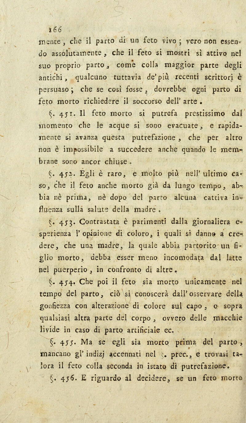 jnente, che il parto di un feto vivo; vero non essen? do assolutamente , che li feto sì mostri si attivo nei suo proprio parto j come colla maggior parte degli antichi, qualcuno tuttavia de'più recenti scrittori è persuaso ; che se così fosse ^ dovrebbe ogni parto di feto morto richiedere il soccorso dell'arte. §. 451. Il feto morto si putrefa prestissimo dal iiiomento che le acque si sono evacuate ^ e rapida- mente s-i avanza questa putrefazione , che per altro, non è impossibile a succedere anche quundo le mem^-, brane sono ancor chiuse . §. 452. Egli è raroj e molto più nei!' ultimo ca- so, che il feto anche morto già da lungo tempo, ab- bia né prima, né dopo del parto alcuna cattiva in- fluenza sulla salute della madre . ^e 453. Contrastata è parimenti dalla giornaliera e? ^perienza 1' opinione di coloro, i quali si dann» a cre«i dere, che una madrCj la quale abbia partorito un fi- glio morto, debba esser meno iacomodata dal latte nel puerperio, in confronto di altre » §. 454. Che poi il feto sia morto unicamente nel tempo del parto, ciò si conoscerà dall'osservare della gonfiezza con alterazione di colore sul capo , 0 sopra qualsiasi altra parte del corpo, ovvero delle macchie livide in caso di parto artificiale ec. ^. 455. Ma se egli sìa morto prima del parto, mancano gì'indizj accennati nel u prec, e trovasi ta--, lora il feto colla seconda in istato di putrefazione, §. 456. E riguardo al decidere^ se un feto morto