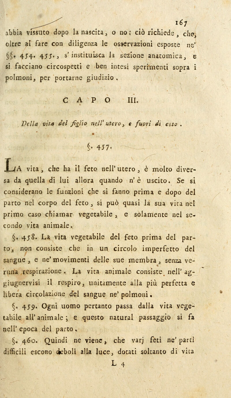 abbia vissuto dopo la nascita^ 0 no: ciò richiede, che oltre grl fare con diligenza le osservazioni esposte ne' §5^ 454. 455^3 s'instituisca la sezione ana4:omic2_, e si facciano circospetti e ben intesi sperrmenti sopra i polmoni^ per portarne giudizio^, CAPO IH. D dì a vita del figlio ndV utevo ^ e fuori M esso . §. 417. --^^ , J_-4A vita, che ha il feto nell' utero, è molto diver- sa da quella di lui allora quando n'è uscito. Se si considerano le funzioni ^Jhe si fanno prima e dopo del partorirei corpo del feto ^ si può quasi la sua vita nel primo caso chiamar vegetabile y e solamente nel se- condo vita animale. §. 458. La. vita vegetabile del feto prima del par- tOj non consiste che in un circolo imperfetto del sangue j e ne* movimenti delle sue membra ^ senza ve- runa/respiratone . La vita animale consiste nell'ag- giugnervisi il respiro, unitamente alia più perfetta e libera circolazione del sangue ne'polmoni, §, 459. Ogni uomo pertanto passa dalla vita vege- tabile all'animale; e questo naturai passaggio si fa nell' epoca del parto , §, 460. Quindi ne viene, che varj feti ne' partì difficili escono deboli alla luce, dotati soltanto di vita L 4