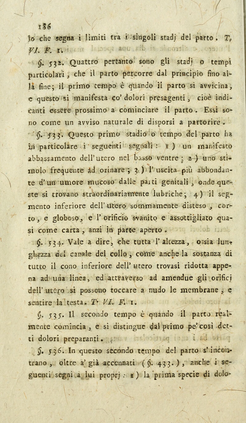 |o che segna i limiti tra i^M'iigoli stadj dei parto. T, VnF.^%v-'^ --^ ' —..^ #ul;,ì:;. .;,■ ...^ ^ . ^. 5^^/Quattf^ pemiité^ sono gli stat^^ù tempi particolari ^ che il parto percorre dal principiò fino al- la fine; il primo tempo è quàp^ ii parto si avvicina, € questo si manifesta co' dolori presagenti, cioè indi- catiti eesesre prossimo a cominciare il parto. Essi so- no come un avviso naturale di disporsi a partorire. '§''f^Ì' Q^^s^^ primo stadio 6 tempo del parto ha in particolare i seguenti segtìaìi : ij un manifesto abbassamento dell'utero nel basso ventre ; ^-)-^^tro sti- molo frequente ad orinare ; ^ ) 1'uscitai-^p^lù abbondan- te d'un umore mucoso dalle pai ti genitali v Pi^da que- sta si trovano straordinariamente lubriche; 4) il seg- mento inferiore dell'Uter<) sommamente disteso , cor^ to 3 e globoso 5 e l'orificio svanito e assottigUato qua- si come carta , anzi in {iart« aperto , ■;:i^. :jr34. Vale a dire^ che tutta 1'akezza, 05sia lun? gkfzza del canale del collo , cerne anche la sostanza di tutto il cono inferiore dell* utero trovasi ridotta appe- na ad'utìa linea, ed attf-averso ad amendue gli orificj dell' uitero .si possono toccare à nudo le membrane 5 e sentireJahesta*-ÌV te ^^i. §• 535» li secondo tempo è quando il parto rfeal^ mente comincia 5 e si distingue dal ptimo pe'cosi det- ti dolori preparanti • y i - §» 536. In questo secóndo tempo del parto s- incoi> tran© 5,. oltre a' già accennati ( §, 433» } 3 anche i se- guenti segni .a^. lui proprj .- f) la prima specie di dolo-