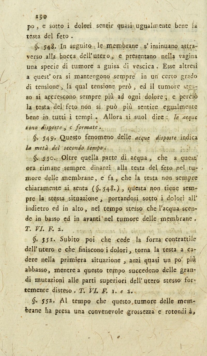 I$0 po 5 e sotto i dolori sendr quasi ugualmente bene la ^tcftr del feto . §, 54S. In seguito .. le inerribrane s'insinuanp attra= vers,o .alla bocca dell'utero^ e presentano nella vagina una specie di tumore a guisa di vescica . Esse altresì a quest* ora si mantengono sempre in Uri certo^grado di tensioné^là qual tensione però 5 ed il tumore ^$0^ so si accrc-seono sempre più ad ogni dolore; e perciò la; testa dei fet;o non si può più sentire egualmente bene in tutti i tempi • Allora si^suol dire: le acque sono disp[0ste y e formate » §' 5^9* Questo fenomeno delle acque disposte ìndìcs^ la metà del secondo tétftpo <> ^•■^jo.f.Oltre quella parte di. acqua ^ che a questi' pra ; timide sempre dinanzi alia testa del feto,.fier tu!;' iTiore delle .membrane, e fa^ che la testa non sempre chiaramente si senta (J. 548.) , questa non tiene sem- pre la stessa situazione ^ portandoci sotto i dolori alT indietro ed in alto, nel tempo ^teiiso che l'^acqua^^scen- de in basso ed in avanti nel tumore delle membrane , T. VI. F. 2» §, 551. Subito poi òh^ xede la forza contrattile dell'utero e che finiscono i dolori^ torna la testa a car dere nella primiera situazione^ anzi quasi un po' più abbasso, mentre a questo tetìnpo succedouo delle gran- di mutazioni alle parti superiori dell'utero stesso for* temente disteso , T. VJ. F. i. e 2.. _.^^— §. 552. ì^[ tempo che questo,tumore^elle mem- brane ha presa una convenevole grossezza e rotondi a. \ ^