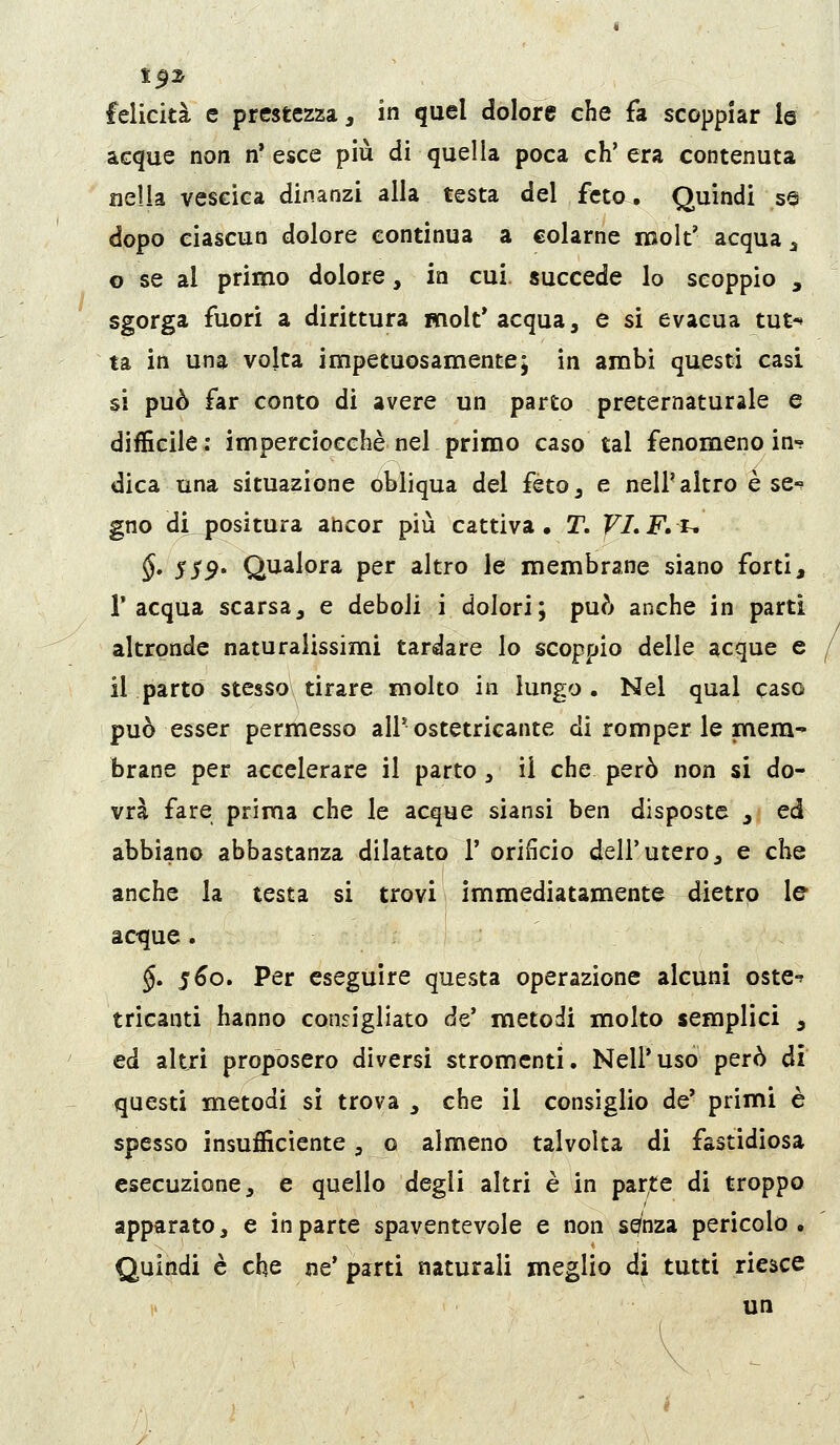 t0z felicità e prestezza, in quel dolore che fa scoppiar le acque non n'esce più di quella poca ch'era contenuta nella vescica dinanzi alla testa del fet^. Quindi se dopo ciascun dolore continua a colarne roolt' acqua ^ o se al primo dolore, in cui. succede lo scoppio , sgorga fuori a dirittura molt* acqua, e si evacua tut-» ta in una volta impetuosamente; in ambì questi casi si può far conto di avere un parto preternaturale e difficile: imperciocché nel primo caso tal fenomeno in- dica una situazione obliqua del feto, e nell'altro è se-' gno dtpositura ancor più cattiva. T. VLF»u §* SS9' Qualora per altro le membrane siano forti, l'acqua scarsa, e deboli i dolori; può anche in parti altronde naturalissimi tardare lo scoppio delle acque e il parto stesso tirare molto in lungo . Nel qual caso può esser permesso all'ostetricante di romper le mem- brane per accelerare il parto, il che però non si do- vrà fare prima che le acque siansi ben disposte , ed abbiano abbastanza dilatato 1' orificio dell'utero, e che anche la testa si trovi immediatamente dietro le acque. §. 5^0. Per eseguire questa operazione alcuni oste-? tricanti hanno consigliato de' metodi molto semplici , ed altri proposero diversi stromcnti. Nell'uso però di questi metodi sì trova , che il consiglio de' primi è spesso insufficiente, o almeno talvolta di fastidiosa esecuzione, e quello degli altri è in parte di troppo apparato, e in parte spaventevole e non sq'nza pericolo , Quindi è che ne' parti naturali meglio ài tutti riesce un