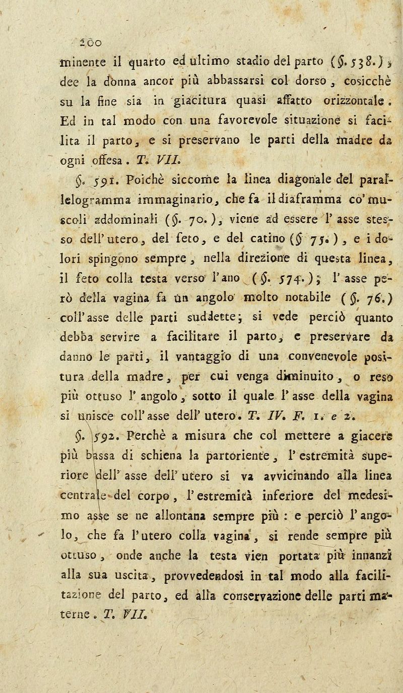 dee la dònna ancor più abbassarsi col dorso , cosicché su la fine sia in giacitura quasi affatto orizzontale. Ed in tal modo con una favorevole situazione si faci- lita il parto, e si preservano le parti della madre da ogni offesa . T; VJL §. 5^i. Poic^hè siccome la linea diagonale del paral- lelògramma immaginario, che fa il diaframma co'mu- scoli addominali (§• 70. )i viene ad essere 1'asse stesr so dell'utero, del feto, e del catino (J 75* ) :> e i do- lori spingono sempre, nella direzione di questa linea, il feto colla testa versa l'ano {§, 574.)» l'asse pe- rò della vagina fa ijn angolo molto notabile {§. 76.) coir asse delle parti suddette j si vede perciò quanto debba servire a facilitare il parto, e preservare da danno le parti, il vantaggio di una convenevole posi- tura ideila madre, per cui venga diminuito, o reso più ottuso r angolo, sotta il quale T asse della vagina sì unisce coir asse dell'utero, T. IV\ F, i. e z» §, ]f^2. Perchè a misura che col mettere a giaceris più bassa di schiena la partoriente , 1* estremità supe- riore peir asse deli' utero si va avvicinando alla linea centrate^del corpo, l'estremità inferiore del medesi- mo ass^e se ne allontana sempre più : e perciò T ango^ lo, che fa Tutero colla vagina, si rende sempre più ottuso, onde anche la testa vien portata più innanzi alla sua uscita, provvedeadoà in tal modo alla facili- tazione del parto, ed alla conservazione delle parti ina> terne. T. VJL