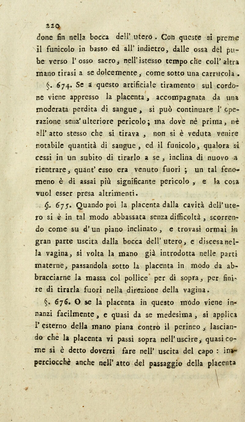 done fin nella bocca delT utero. Coti queste sì pretee il funicolo in basso ed all' indietro, dalle ossa del pu- be verso l'osso sacro ^ nell'istesso tempo che coir altra mano tirasi a se dolcemente^ come sotto una carrucola . §. ^74. Se a questo artificiale tiramento sul cordo- ne viene appresso la placenta, accompagnata da una moderata perdita di sangue, si può continuare 1' Cpe- razlone senz'ulteriore pericolo; ma dove né prima, né ^ìì* atto stesso che si tirava ^ non si è veduta venire notabile quantità di sangue , ed il funicolo, qualora sì cessi in un subito di tirarlo a se , inclina di nuovo a rientrare, quant'esso era venuto fuori ; un tal feno- meno è di assai più significante pericolo , e k cosa vuol esser presa altrimenti. j§. 6jS' Quando poi la placenta dalla cavità dell'ute- ro si è in tal modo abbassata senza difficoltà , scorren- do come su d'un piano inclinato, e trovasi ormai in gran parte uscita dalla bocca dell'utero, e discesanel- la vagina, si volta la mano già introdotta nelle parti materne, passandola sotto la placenta in modo jda ab- bracciarne la massa col pollice* per di sopra, per fini- re di tirarla fuori nella direzione della vagina. §. 676, O se la placenta in questo mòdo viene in- nanzi facilmente, e quasi da se medesima, sì applica r esterno della mano piana contro il perineo , lascian- do che la placenta vi passi sopra nell'uscirey quasi co- me si è detto doversi fare nel!' uscita del capo : in*» perciocché anche nell' alto d^i passaggio della placenta