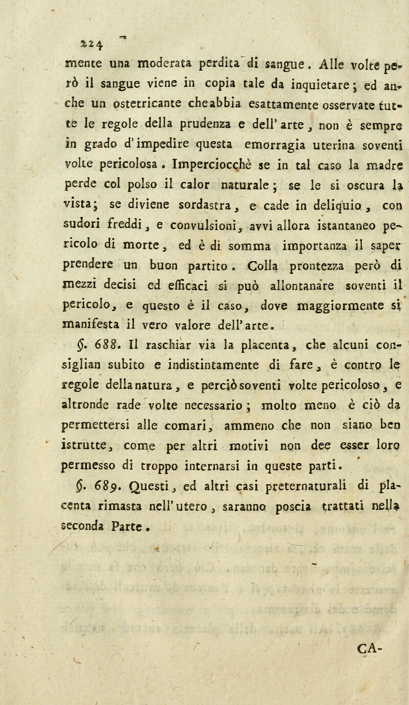 mente una moderata perditadi sangue, Alle volte pé^ ìò il sangue viene in copia tale da inquietare; ed aii» che un pstetricante che abbia esattamente osservate tut- te le regole della prudenza e dell' arte ^ non è sempre in grado d'impedire questa emorragia uterina soventi volle pericolosa . Imperciocché se in tal caso la madre perde col polso il calor naturale ; se le si oscura U vista; se diviene sordastra, e cade in deliquio, con sudori freddi^ e convulsioni, avvi allora istantaneo pe- ricolo di morte, ed è di somma importanza il sape? prendere un buon partito. Colla prontezza però di mezzi decisi ed efficaci si può allontanare soventi il pericolo, e questo è il caso, dove maggiormente si manifesta il vero valore dell'arte, §, 688» Il raschiar via la placenta, che alcuni co.n- sìglian subito e indistintamente di fare, è contrp le regole della natura, e perciò soventi volte pericoloso 3 e altronde rade volte necessario ; molto meno è ciò da permettersi alle comari ^ ammeno che non siano beo istrutte, come per altri motivi non dee esser lorp permesso di troppo internarsi in queste parti. §» 689» Questi j ed altri casi preternaturali di pla- centa rimasta ncll'utero ^ saranno poscia trattati nelU seconda Parte • CA-
